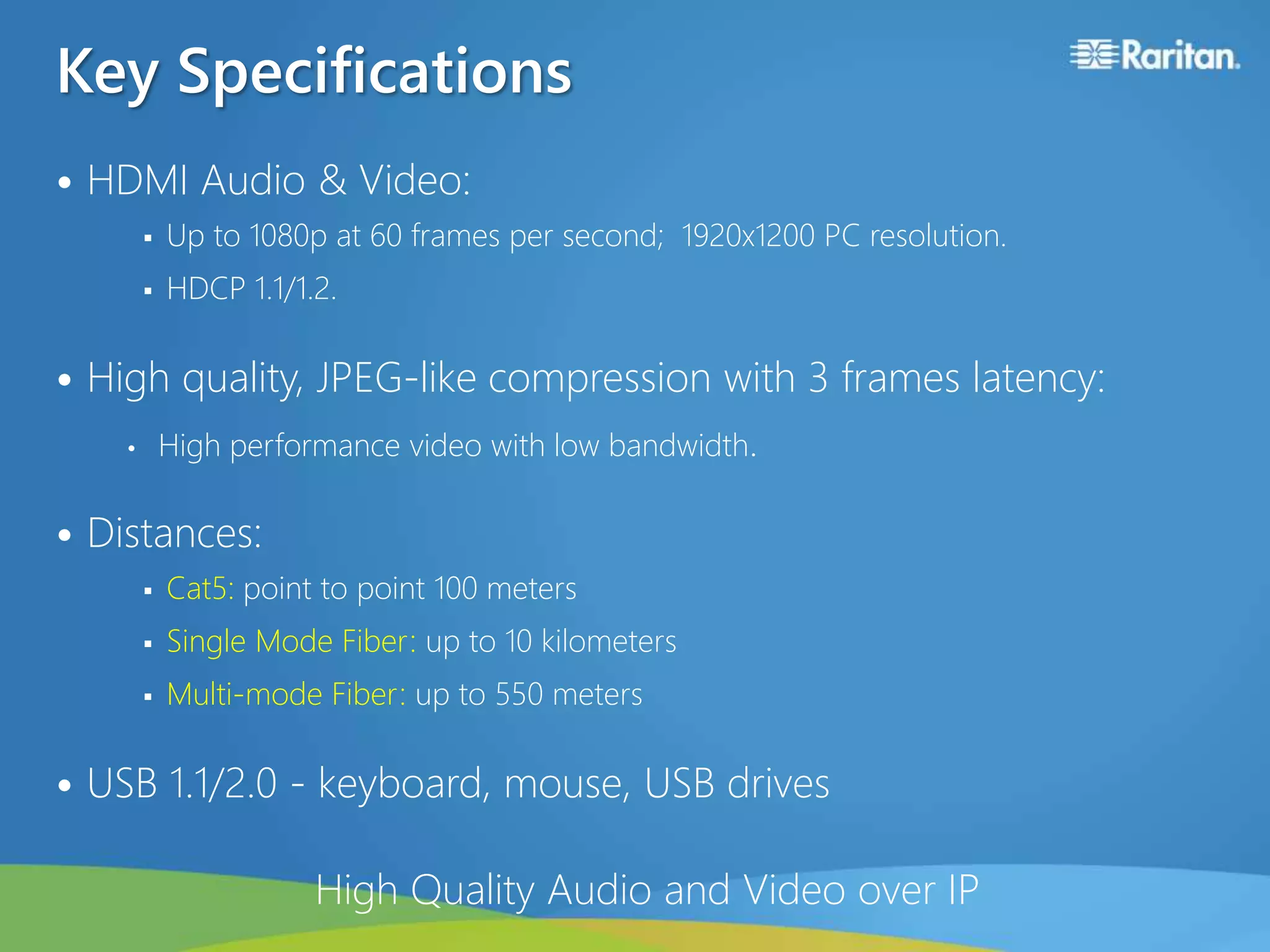 Key Specifications
• HDMI Audio & Video:
 Up to 1080p at 60 frames per second; 1920x1200 PC resolution.
 HDCP 1.1/1.2.
• High quality, JPEG-like compression with 3 frames latency:
• High performance video with low bandwidth.
• Distances:
 Cat5: point to point 100 meters
 Single Mode Fiber: up to 10 kilometers
 Multi-mode Fiber: up to 550 meters
• USB 1.1/2.0 - keyboard, mouse, USB drives
High Quality Audio and Video over IP
 