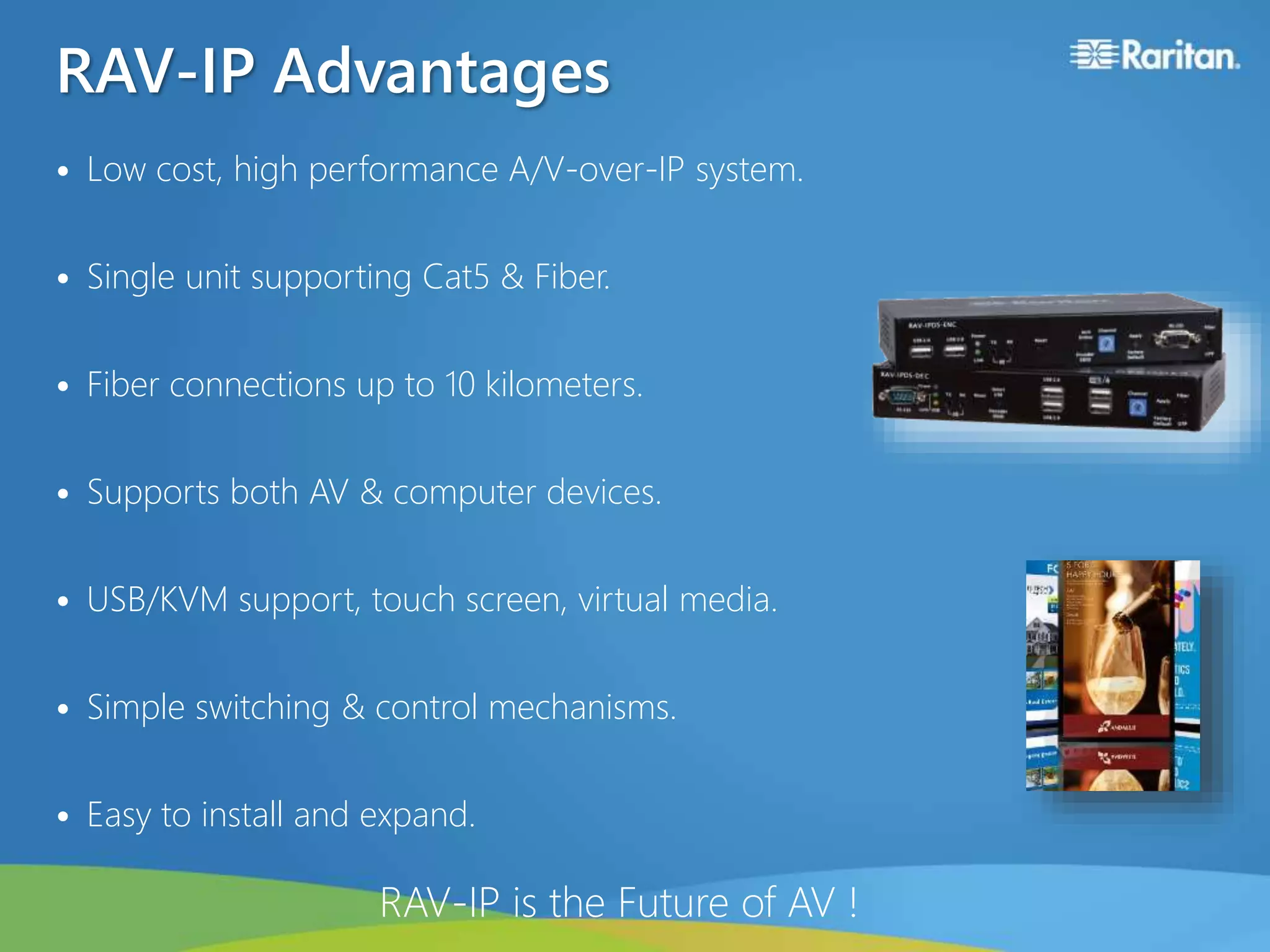 RAV-IP Advantages
• Low cost, high performance A/V-over-IP system.
• Single unit supporting Cat5 & Fiber.
• Fiber connections up to 10 kilometers.
• Supports both AV & computer devices.
• USB/KVM support, touch screen, virtual media.
• Simple switching & control mechanisms.
• Easy to install and expand.
RAV-IP is the Future of AV !
 