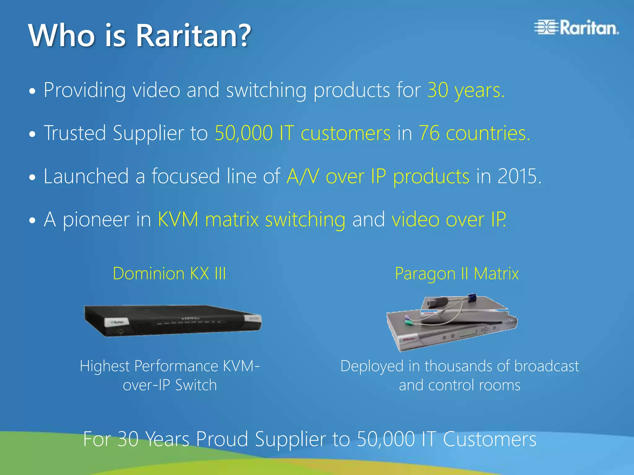 Who is Raritan?
• Providing video and switching products for 30 years.
• Trusted Supplier to 50,000 IT customers in 76 countries.
• Launched a focused line of A/V over IP products in 2015.
• A pioneer in KVM matrix switching and video over IP.
For 30 Years Proud Supplier to 50,000 IT Customers
Deployed in thousands of broadcast
and control rooms
Highest Performance KVM-
over-IP Switch
Dominion KX III Paragon II Matrix
 