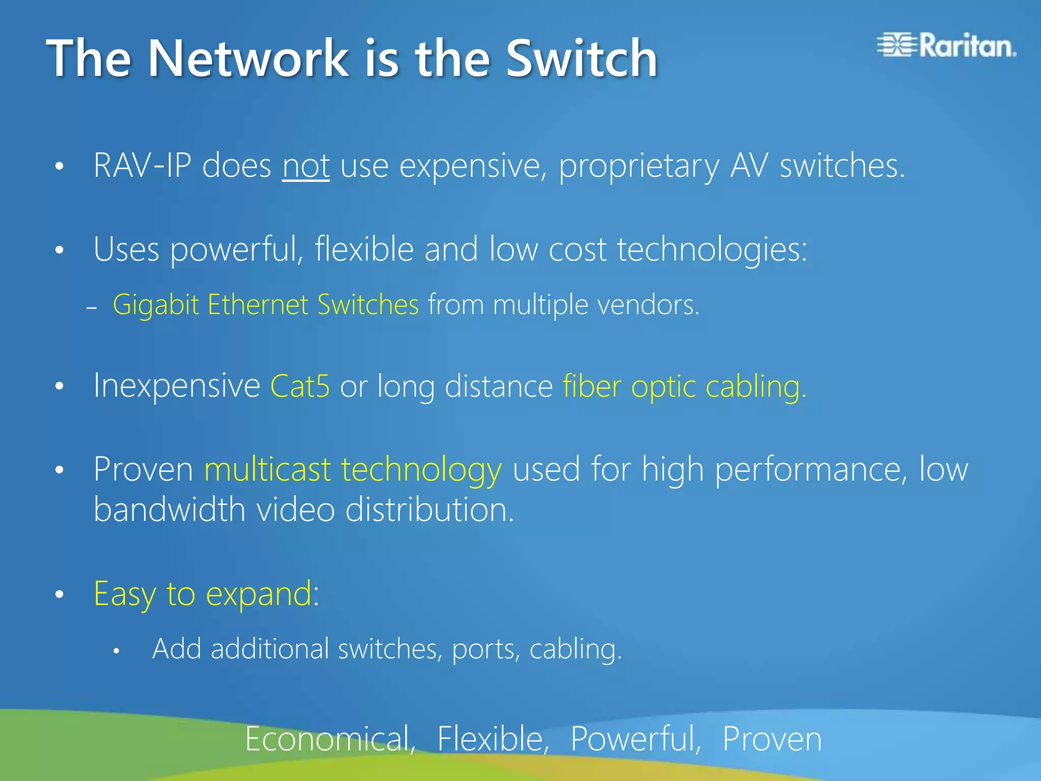The Network is the Switch
• RAV-IP does not use expensive, proprietary AV switches.
• Uses powerful, flexible and low cost technologies:
‒ Gigabit Ethernet Switches from multiple vendors.
• Inexpensive Cat5 or long distance fiber optic cabling.
• Proven multicast technology used for high performance, low
bandwidth video distribution.
• Easy to expand:
• Add additional switches, ports, cabling.
Economical, Flexible, Powerful, Proven
 