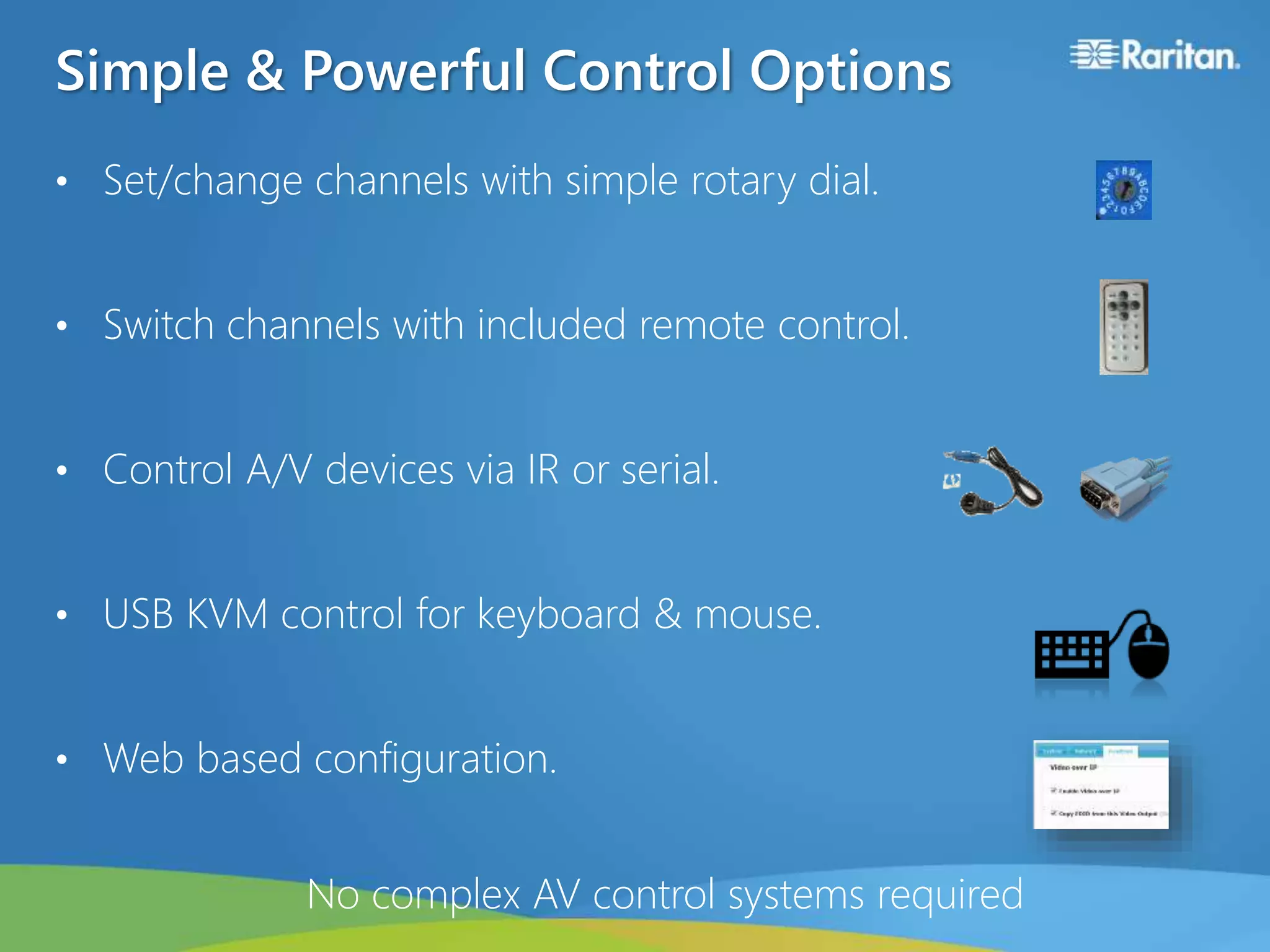 Simple & Powerful Control Options
• Set/change channels with simple rotary dial.
• Switch channels with included remote control.
• Control A/V devices via IR or serial.
• USB KVM control for keyboard & mouse.
• Web based configuration.
No complex AV control systems required
 
