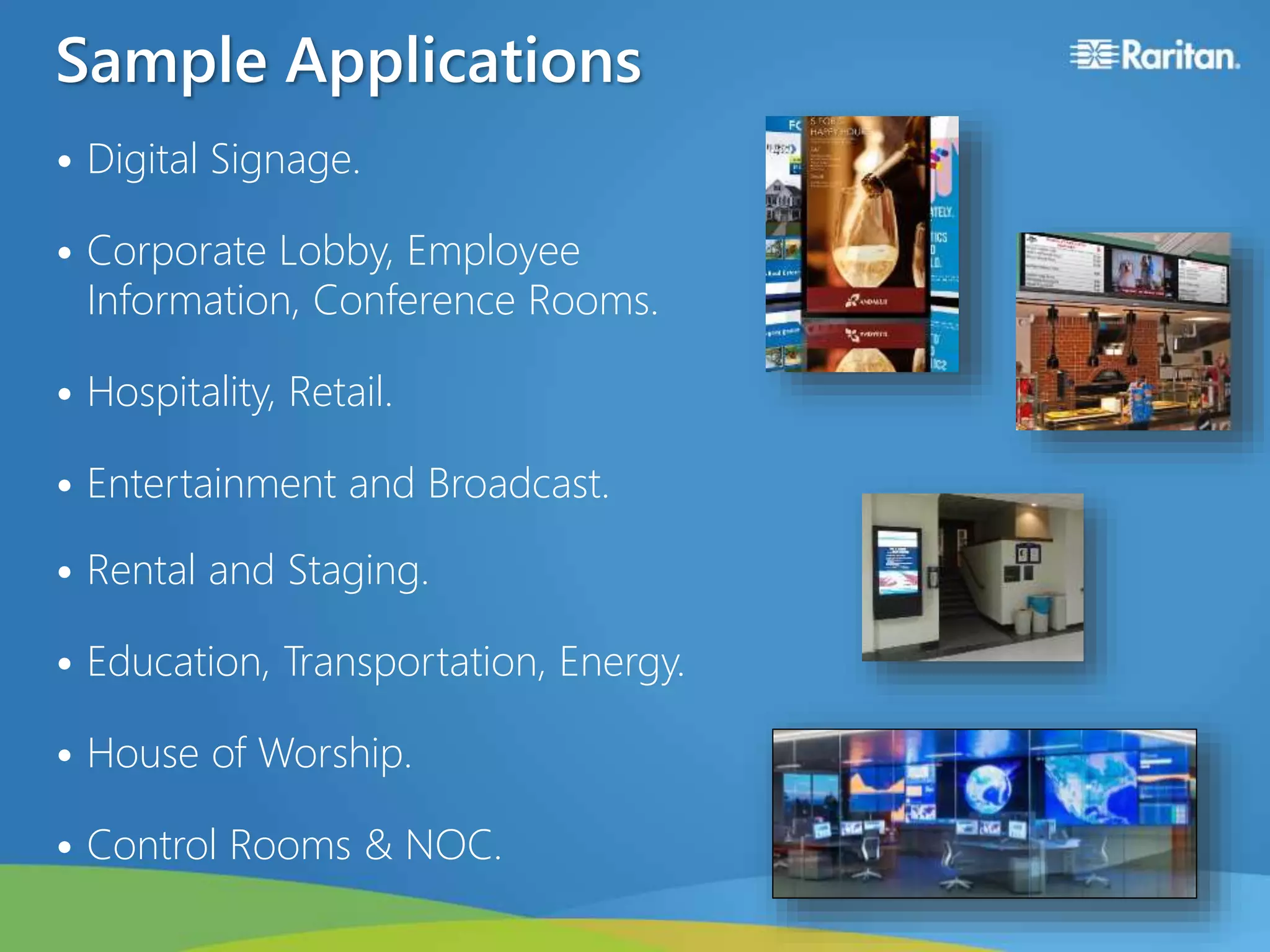 Sample Applications
• Digital Signage.
• Corporate Lobby, Employee
Information, Conference Rooms.
• Hospitality, Retail.
• Entertainment and Broadcast.
• Rental and Staging.
• Education, Transportation, Energy.
• House of Worship.
• Control Rooms & NOC.
 