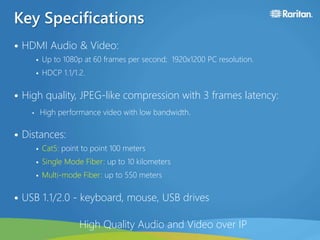 Key Specifications
• HDMI Audio & Video:
 Up to 1080p at 60 frames per second; 1920x1200 PC resolution.
 HDCP 1.1/1.2.
• High quality, JPEG-like compression with 3 frames latency:
• High performance video with low bandwidth.
• Distances:
 Cat5: point to point 100 meters
 Single Mode Fiber: up to 10 kilometers
 Multi-mode Fiber: up to 550 meters
• USB 1.1/2.0 - keyboard, mouse, USB drives
High Quality Audio and Video over IP
 