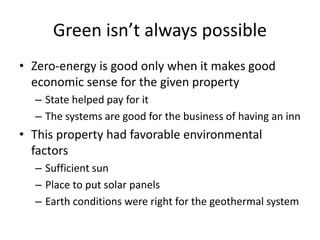 Green isn’t always possible
• Zero-energy is good only when it makes good
economic sense for the given property
– State helped pay for it
– The systems are good for the business of having an inn
• This property had favorable environmental
factors
– Sufficient sun
– Place to put solar panels
– Earth conditions were right for the geothermal system
 