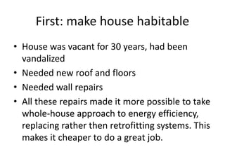 First: make house habitable
• House was vacant for 30 years, had been
vandalized
• Needed new roof and floors
• Needed wall repairs
• All these repairs made it more possible to take
whole-house approach to energy efficiency,
replacing rather then retrofitting systems. This
makes it cheaper to do a great job.
 