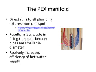 The PEX manifold
• Direct runs to all plumbing
fixtures from one spot
• http://www.geoffgoganarchitect.com/th
eghome.html
• Results in less waste in
filling the pipes because
pipes are smaller in
diameter
• Passively increases
efficiency of hot water
supply
 