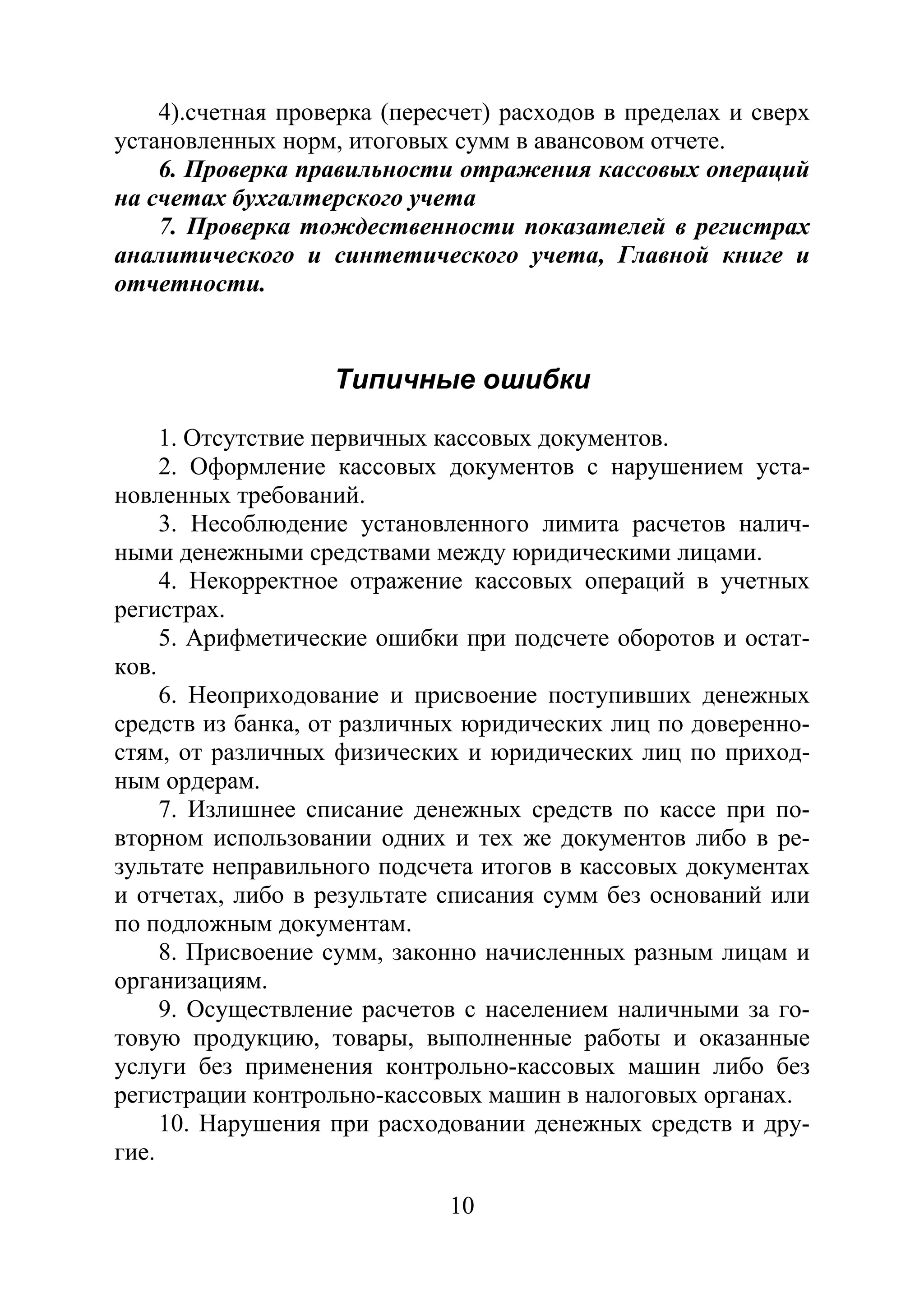 10
4).счетная проверка (пересчет) расходов в пределах и сверх
установленных норм, итоговых сумм в авансовом отчете.
6. Проверка правильности отражения кассовых операций
на счетах бухгалтерского учета
7. Проверка тождественности показателей в регистрах
аналитического и синтетического учета, Главной книге и
отчетности.
Типичные ошибки
1. Отсутствие первичных кассовых документов.
2. Оформление кассовых документов с нарушением уста-
новленных требований.
3. Несоблюдение установленного лимита расчетов налич-
ными денежными средствами между юридическими лицами.
4. Некорректное отражение кассовых операций в учетных
регистрах.
5. Арифметические ошибки при подсчете оборотов и остат-
ков.
6. Неоприходование и присвоение поступивших денежных
средств из банка, от различных юридических лиц по доверенно-
стям, от различных физических и юридических лиц по приход-
ным ордерам.
7. Излишнее списание денежных средств по кассе при по-
вторном использовании одних и тех же документов либо в ре-
зультате неправильного подсчета итогов в кассовых документах
и отчетах, либо в результате списания сумм без оснований или
по подложным документам.
8. Присвоение сумм, законно начисленных разным лицам и
организациям.
9. Осуществление расчетов с населением наличными за го-
товую продукцию, товары, выполненные работы и оказанные
услуги без применения контрольно-кассовых машин либо без
регистрации контрольно-кассовых машин в налоговых органах.
10. Нарушения при расходовании денежных средств и дру-
гие.
Copyright ОАО «ЦКБ «БИБКОМ» & ООО «Aгентство Kнига-Cервис»
 