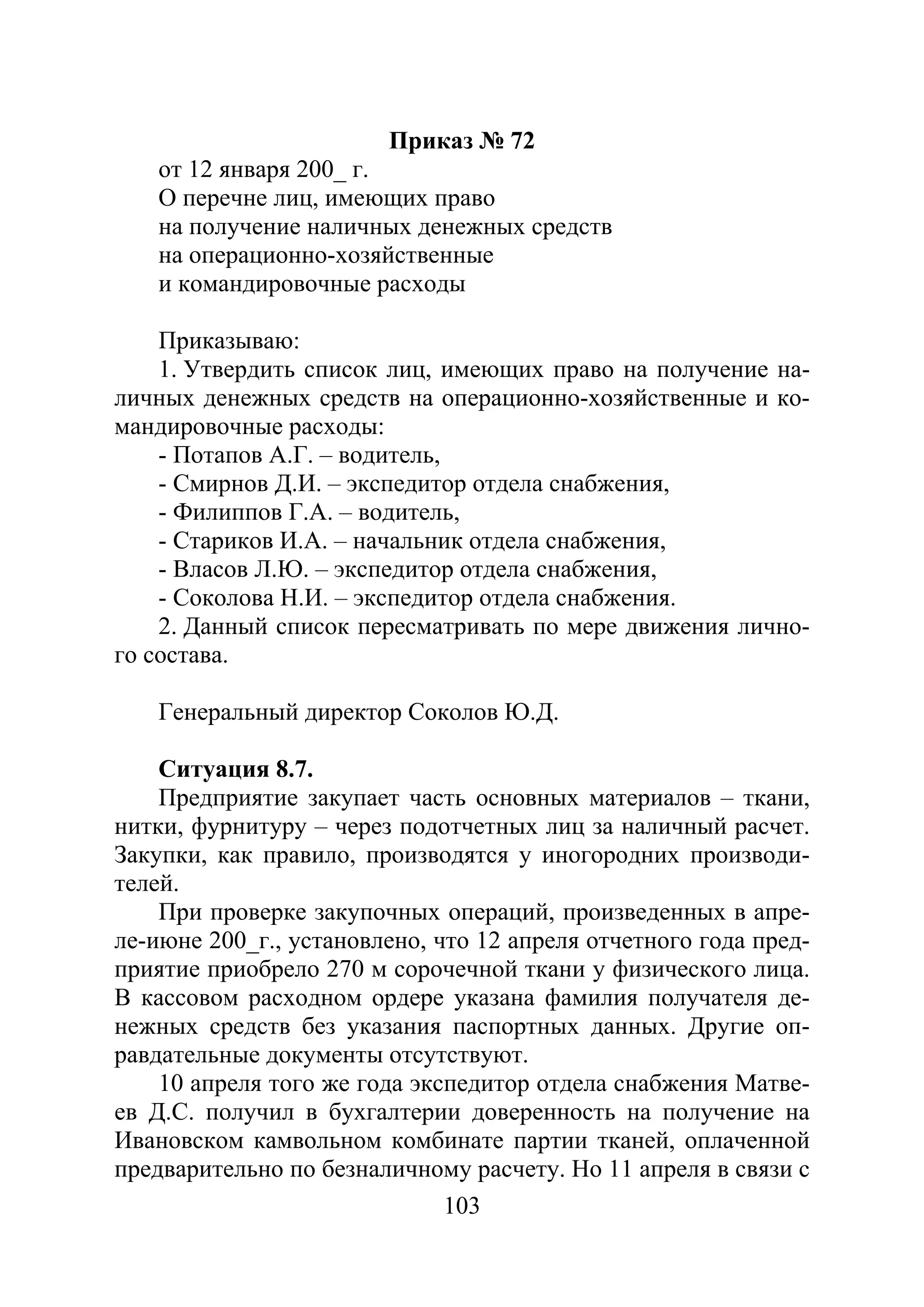 103
Приказ № 72
от 12 января 200_ г.
О перечне лиц, имеющих право
на получение наличных денежных средств
на операционно-хозяйственные
и командировочные расходы
Приказываю:
1. Утвердить список лиц, имеющих право на получение на-
личных денежных средств на операционно-хозяйственные и ко-
мандировочные расходы:
- Потапов А.Г. – водитель,
- Смирнов Д.И. – экспедитор отдела снабжения,
- Филиппов Г.А. – водитель,
- Стариков И.А. – начальник отдела снабжения,
- Власов Л.Ю. – экспедитор отдела снабжения,
- Соколова Н.И. – экспедитор отдела снабжения.
2. Данный список пересматривать по мере движения лично-
го состава.
Генеральный директор Соколов Ю.Д.
Ситуация 8.7.
Предприятие закупает часть основных материалов – ткани,
нитки, фурнитуру – через подотчетных лиц за наличный расчет.
Закупки, как правило, производятся у иногородних производи-
телей.
При проверке закупочных операций, произведенных в апре-
ле-июне 200_г., установлено, что 12 апреля отчетного года пред-
приятие приобрело 270 м сорочечной ткани у физического лица.
В кассовом расходном ордере указана фамилия получателя де-
нежных средств без указания паспортных данных. Другие оп-
равдательные документы отсутствуют.
10 апреля того же года экспедитор отдела снабжения Матве-
ев Д.С. получил в бухгалтерии доверенность на получение на
Ивановском камвольном комбинате партии тканей, оплаченной
предварительно по безналичному расчету. Но 11 апреля в связи с
Copyright ОАО «ЦКБ «БИБКОМ» & ООО «Aгентство Kнига-Cервис»
 