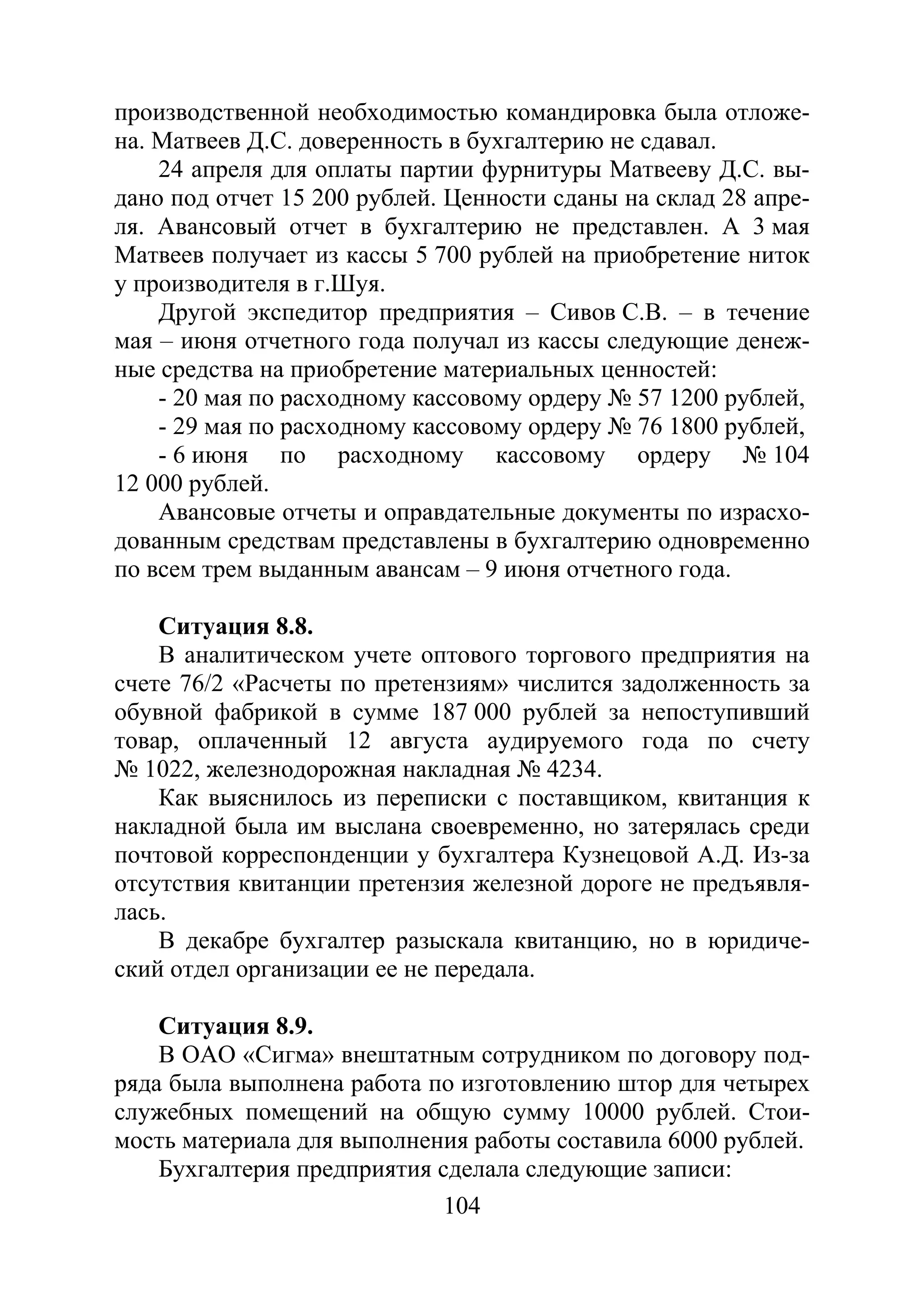 104
производственной необходимостью командировка была отложе-
на. Матвеев Д.С. доверенность в бухгалтерию не сдавал.
24 апреля для оплаты партии фурнитуры Матвееву Д.С. вы-
дано под отчет 15 200 рублей. Ценности сданы на склад 28 апре-
ля. Авансовый отчет в бухгалтерию не представлен. А 3 мая
Матвеев получает из кассы 5 700 рублей на приобретение ниток
у производителя в г.Шуя.
Другой экспедитор предприятия – Сивов С.В. – в течение
мая – июня отчетного года получал из кассы следующие денеж-
ные средства на приобретение материальных ценностей:
- 20 мая по расходному кассовому ордеру № 57 1200 рублей,
- 29 мая по расходному кассовому ордеру № 76 1800 рублей,
- 6 июня по расходному кассовому ордеру № 104
12 000 рублей.
Авансовые отчеты и оправдательные документы по израсхо-
дованным средствам представлены в бухгалтерию одновременно
по всем трем выданным авансам – 9 июня отчетного года.
Ситуация 8.8.
В аналитическом учете оптового торгового предприятия на
счете 76/2 «Расчеты по претензиям» числится задолженность за
обувной фабрикой в сумме 187 000 рублей за непоступивший
товар, оплаченный 12 августа аудируемого года по счету
№ 1022, железнодорожная накладная № 4234.
Как выяснилось из переписки с поставщиком, квитанция к
накладной была им выслана своевременно, но затерялась среди
почтовой корреспонденции у бухгалтера Кузнецовой А.Д. Из-за
отсутствия квитанции претензия железной дороге не предъявля-
лась.
В декабре бухгалтер разыскала квитанцию, но в юридиче-
ский отдел организации ее не передала.
Ситуация 8.9.
В ОАО «Сигма» внештатным сотрудником по договору под-
ряда была выполнена работа по изготовлению штор для четырех
служебных помещений на общую сумму 10000 рублей. Стои-
мость материала для выполнения работы составила 6000 рублей.
Бухгалтерия предприятия сделала следующие записи:
Copyright ОАО «ЦКБ «БИБКОМ» & ООО «Aгентство Kнига-Cервис»
 