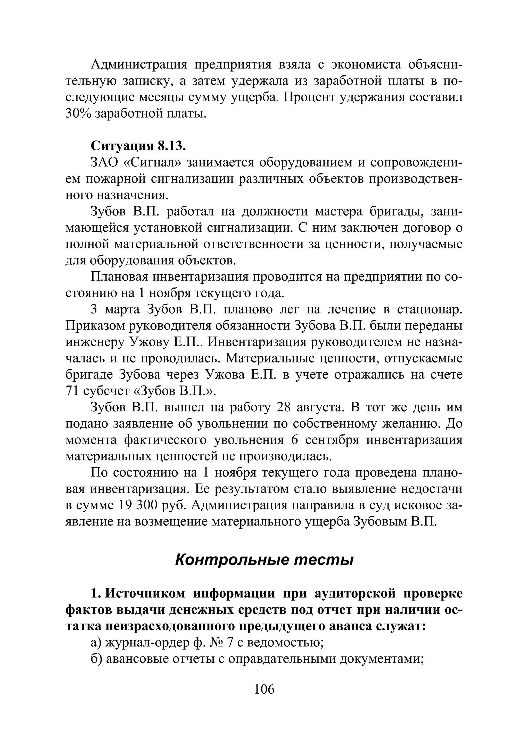 106
Администрация предприятия взяла с экономиста объясни-
тельную записку, а затем удержала из заработной платы в по-
следующие месяцы сумму ущерба. Процент удержания составил
30% заработной платы.
Ситуация 8.13.
ЗАО «Сигнал» занимается оборудованием и сопровождени-
ем пожарной сигнализации различных объектов производствен-
ного назначения.
Зубов В.П. работал на должности мастера бригады, зани-
мающейся установкой сигнализации. С ним заключен договор о
полной материальной ответственности за ценности, получаемые
для оборудования объектов.
Плановая инвентаризация проводится на предприятии по со-
стоянию на 1 ноября текущего года.
3 марта Зубов В.П. планово лег на лечение в стационар.
Приказом руководителя обязанности Зубова В.П. были переданы
инженеру Ужову Е.П.. Инвентаризация руководителем не назна-
чалась и не проводилась. Материальные ценности, отпускаемые
бригаде Зубова через Ужова Е.П. в учете отражались на счете
71 субсчет «Зубов В.П.».
Зубов В.П. вышел на работу 28 августа. В тот же день им
подано заявление об увольнении по собственному желанию. До
момента фактического увольнения 6 сентября инвентаризация
материальных ценностей не производилась.
По состоянию на 1 ноября текущего года проведена плано-
вая инвентаризация. Ее результатом стало выявление недостачи
в сумме 19 300 руб. Администрация направила в суд исковое за-
явление на возмещение материального ущерба Зубовым В.П.
Контрольные тесты
1. Источником информации при аудиторской проверке
фактов выдачи денежных средств под отчет при наличии ос-
татка неизрасходованного предыдущего аванса служат:
а) журнал-ордер ф. № 7 с ведомостью;
б) авансовые отчеты с оправдательными документами;
Copyright ОАО «ЦКБ «БИБКОМ» & ООО «Aгентство Kнига-Cервис»
 