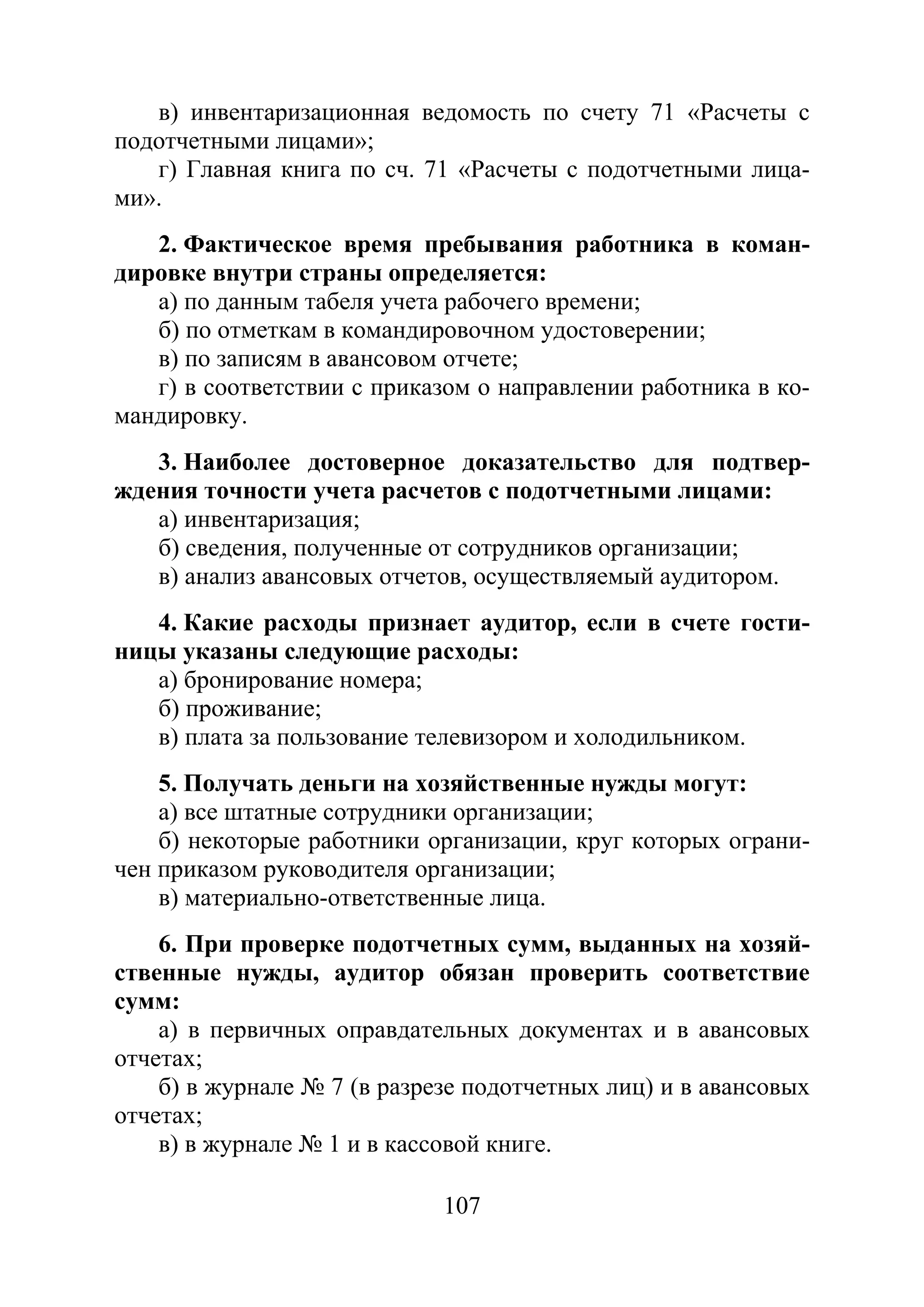 107
в) инвентаризационная ведомость по счету 71 «Расчеты с
подотчетными лицами»;
г) Главная книга по сч. 71 «Расчеты с подотчетными лица-
ми».
2. Фактическое время пребывания работника в коман-
дировке внутри страны определяется:
а) по данным табеля учета рабочего времени;
б) по отметкам в командировочном удостоверении;
в) по записям в авансовом отчете;
г) в соответствии с приказом о направлении работника в ко-
мандировку.
3. Наиболее достоверное доказательство для подтвер-
ждения точности учета расчетов с подотчетными лицами:
а) инвентаризация;
б) сведения, полученные от сотрудников организации;
в) анализ авансовых отчетов, осуществляемый аудитором.
4. Какие расходы признает аудитор, если в счете гости-
ницы указаны следующие расходы:
а) бронирование номера;
б) проживание;
в) плата за пользование телевизором и холодильником.
5. Получать деньги на хозяйственные нужды могут:
а) все штатные сотрудники организации;
б) некоторые работники организации, круг которых ограни-
чен приказом руководителя организации;
в) материально-ответственные лица.
6. При проверке подотчетных сумм, выданных на хозяй-
ственные нужды, аудитор обязан проверить соответствие
сумм:
а) в первичных оправдательных документах и в авансовых
отчетах;
б) в журнале № 7 (в разрезе подотчетных лиц) и в авансовых
отчетах;
в) в журнале № 1 и в кассовой книге.
Copyright ОАО «ЦКБ «БИБКОМ» & ООО «Aгентство Kнига-Cервис»
 