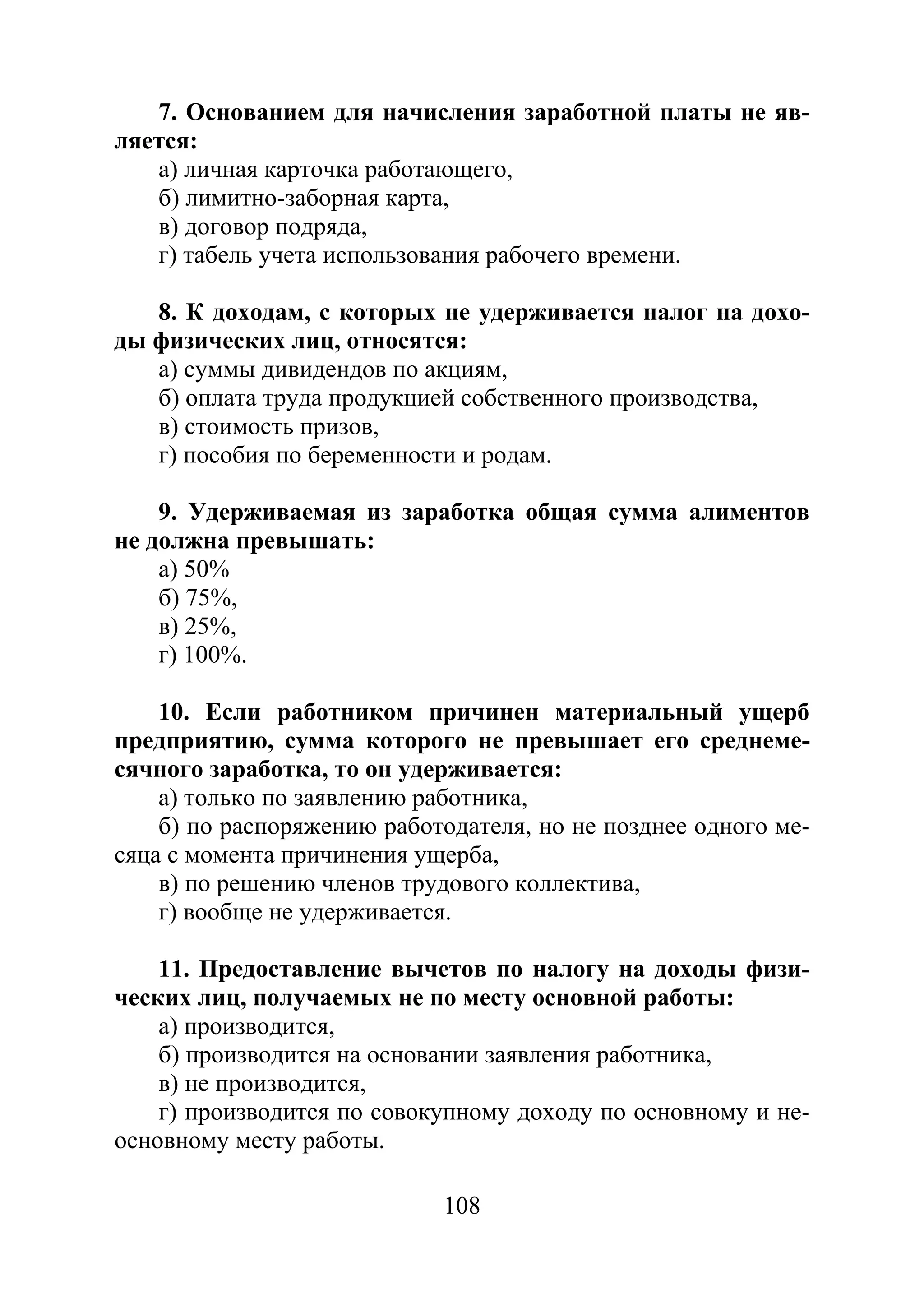 108
7. Основанием для начисления заработной платы не яв-
ляется:
а) личная карточка работающего,
б) лимитно-заборная карта,
в) договор подряда,
г) табель учета использования рабочего времени.
8. К доходам, с которых не удерживается налог на дохо-
ды физических лиц, относятся:
а) суммы дивидендов по акциям,
б) оплата труда продукцией собственного производства,
в) стоимость призов,
г) пособия по беременности и родам.
9. Удерживаемая из заработка общая сумма алиментов
не должна превышать:
а) 50%
б) 75%,
в) 25%,
г) 100%.
10. Если работником причинен материальный ущерб
предприятию, сумма которого не превышает его среднеме-
сячного заработка, то он удерживается:
а) только по заявлению работника,
б) по распоряжению работодателя, но не позднее одного ме-
сяца с момента причинения ущерба,
в) по решению членов трудового коллектива,
г) вообще не удерживается.
11. Предоставление вычетов по налогу на доходы физи-
ческих лиц, получаемых не по месту основной работы:
а) производится,
б) производится на основании заявления работника,
в) не производится,
г) производится по совокупному доходу по основному и не-
основному месту работы.
Copyright ОАО «ЦКБ «БИБКОМ» & ООО «Aгентство Kнига-Cервис»
 