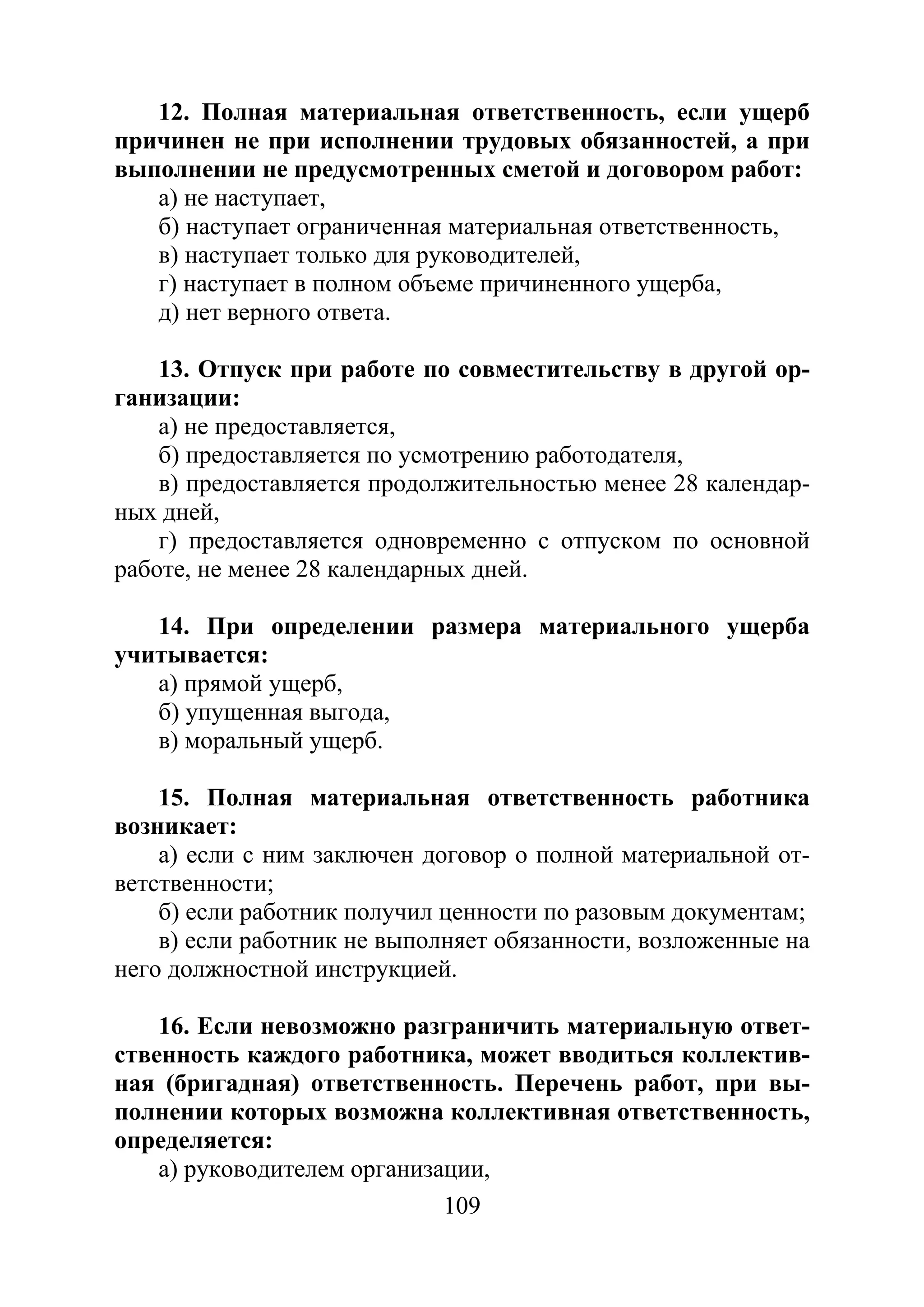109
12. Полная материальная ответственность, если ущерб
причинен не при исполнении трудовых обязанностей, а при
выполнении не предусмотренных сметой и договором работ:
а) не наступает,
б) наступает ограниченная материальная ответственность,
в) наступает только для руководителей,
г) наступает в полном объеме причиненного ущерба,
д) нет верного ответа.
13. Отпуск при работе по совместительству в другой ор-
ганизации:
а) не предоставляется,
б) предоставляется по усмотрению работодателя,
в) предоставляется продолжительностью менее 28 календар-
ных дней,
г) предоставляется одновременно с отпуском по основной
работе, не менее 28 календарных дней.
14. При определении размера материального ущерба
учитывается:
а) прямой ущерб,
б) упущенная выгода,
в) моральный ущерб.
15. Полная материальная ответственность работника
возникает:
а) если с ним заключен договор о полной материальной от-
ветственности;
б) если работник получил ценности по разовым документам;
в) если работник не выполняет обязанности, возложенные на
него должностной инструкцией.
16. Если невозможно разграничить материальную ответ-
ственность каждого работника, может вводиться коллектив-
ная (бригадная) ответственность. Перечень работ, при вы-
полнении которых возможна коллективная ответственность,
определяется:
а) руководителем организации,
Copyright ОАО «ЦКБ «БИБКОМ» & ООО «Aгентство Kнига-Cервис»
 