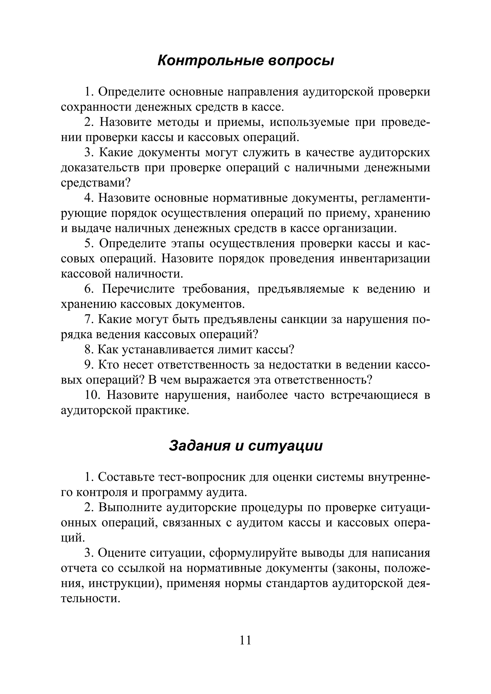 11
Контрольные вопросы
1. Определите основные направления аудиторской проверки
сохранности денежных средств в кассе.
2. Назовите методы и приемы, используемые при проведе-
нии проверки кассы и кассовых операций.
3. Какие документы могут служить в качестве аудиторских
доказательств при проверке операций с наличными денежными
средствами?
4. Назовите основные нормативные документы, регламенти-
рующие порядок осуществления операций по приему, хранению
и выдаче наличных денежных средств в кассе организации.
5. Определите этапы осуществления проверки кассы и кас-
совых операций. Назовите порядок проведения инвентаризации
кассовой наличности.
6. Перечислите требования, предъявляемые к ведению и
хранению кассовых документов.
7. Какие могут быть предъявлены санкции за нарушения по-
рядка ведения кассовых операций?
8. Как устанавливается лимит кассы?
9. Кто несет ответственность за недостатки в ведении кассо-
вых операций? В чем выражается эта ответственность?
10. Назовите нарушения, наиболее часто встречающиеся в
аудиторской практике.
Задания и ситуации
1. Составьте тест-вопросник для оценки системы внутренне-
го контроля и программу аудита.
2. Выполните аудиторские процедуры по проверке ситуаци-
онных операций, связанных с аудитом кассы и кассовых опера-
ций.
3. Оцените ситуации, сформулируйте выводы для написания
отчета со ссылкой на нормативные документы (законы, положе-
ния, инструкции), применяя нормы стандартов аудиторской дея-
тельности.
Copyright ОАО «ЦКБ «БИБКОМ» & ООО «Aгентство Kнига-Cервис»
 