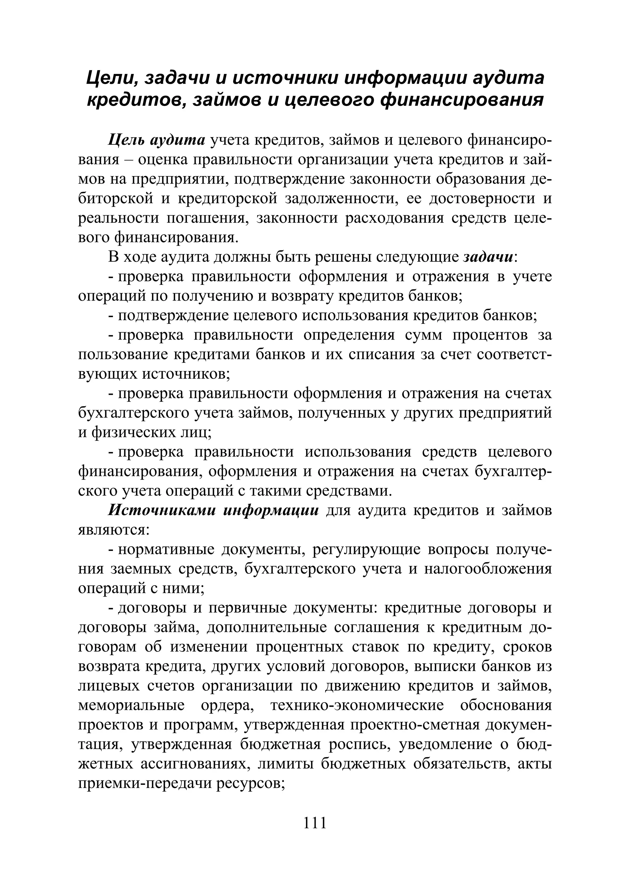 111
Цели, задачи и источники информации аудита
кредитов, займов и целевого финансирования
Цель аудита учета кредитов, займов и целевого финансиро-
вания – оценка правильности организации учета кредитов и зай-
мов на предприятии, подтверждение законности образования де-
биторской и кредиторской задолженности, ее достоверности и
реальности погашения, законности расходования средств целе-
вого финансирования.
В ходе аудита должны быть решены следующие задачи:
- проверка правильности оформления и отражения в учете
операций по получению и возврату кредитов банков;
- подтверждение целевого использования кредитов банков;
- проверка правильности определения сумм процентов за
пользование кредитами банков и их списания за счет соответст-
вующих источников;
- проверка правильности оформления и отражения на счетах
бухгалтерского учета займов, полученных у других предприятий
и физических лиц;
- проверка правильности использования средств целевого
финансирования, оформления и отражения на счетах бухгалтер-
ского учета операций с такими средствами.
Источниками информации для аудита кредитов и займов
являются:
- нормативные документы, регулирующие вопросы получе-
ния заемных средств, бухгалтерского учета и налогообложения
операций с ними;
- договоры и первичные документы: кредитные договоры и
договоры займа, дополнительные соглашения к кредитным до-
говорам об изменении процентных ставок по кредиту, сроков
возврата кредита, других условий договоров, выписки банков из
лицевых счетов организации по движению кредитов и займов,
мемориальные ордера, технико-экономические обоснования
проектов и программ, утвержденная проектно-сметная докумен-
тация, утвержденная бюджетная роспись, уведомление о бюд-
жетных ассигнованиях, лимиты бюджетных обязательств, акты
приемки-передачи ресурсов;
Copyright ОАО «ЦКБ «БИБКОМ» & ООО «Aгентство Kнига-Cервис»
 