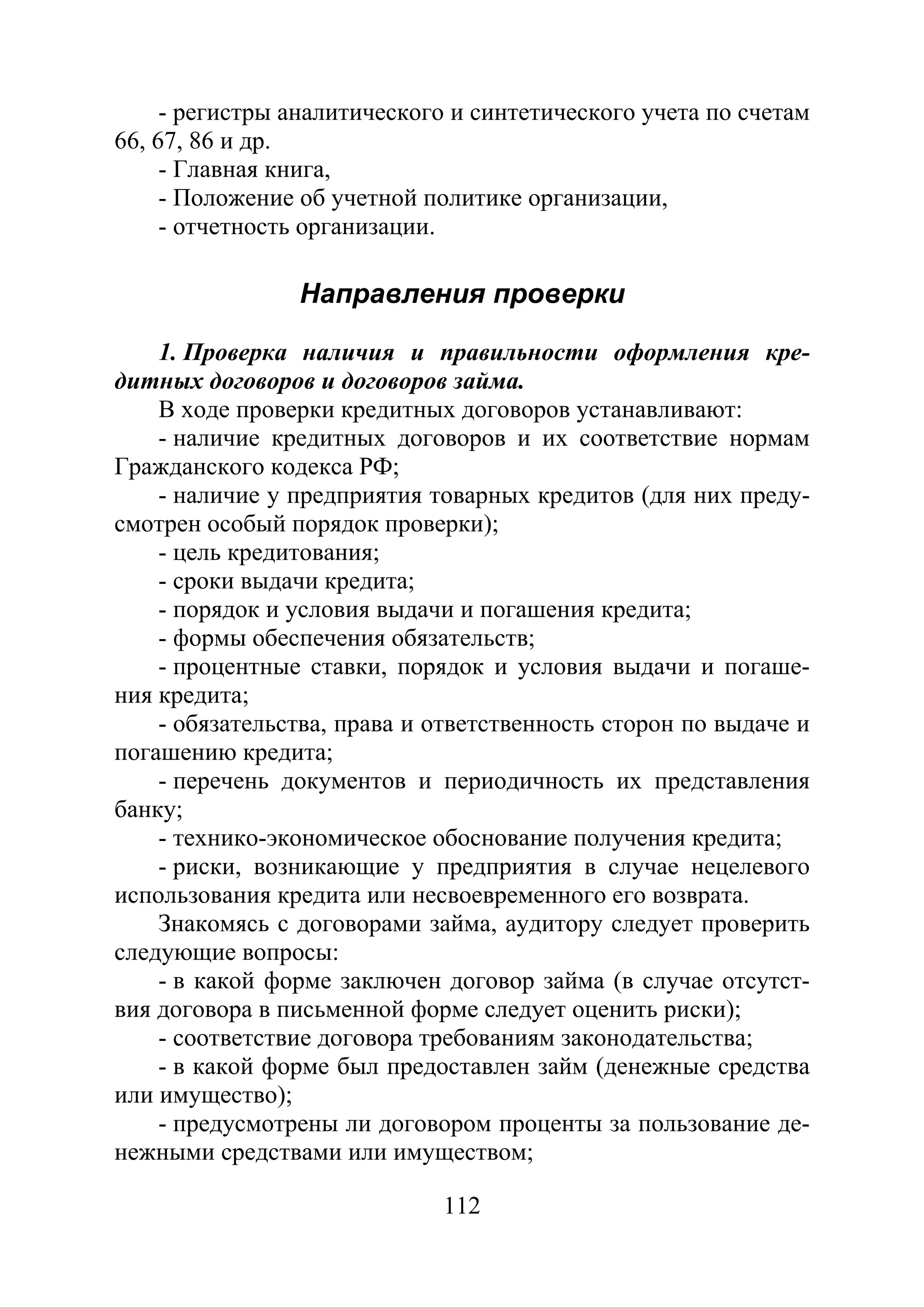 112
- регистры аналитического и синтетического учета по счетам
66, 67, 86 и др.
- Главная книга,
- Положение об учетной политике организации,
- отчетность организации.
Направления проверки
1. Проверка наличия и правильности оформления кре-
дитных договоров и договоров займа.
В ходе проверки кредитных договоров устанавливают:
- наличие кредитных договоров и их соответствие нормам
Гражданского кодекса РФ;
- наличие у предприятия товарных кредитов (для них преду-
смотрен особый порядок проверки);
- цель кредитования;
- сроки выдачи кредита;
- порядок и условия выдачи и погашения кредита;
- формы обеспечения обязательств;
- процентные ставки, порядок и условия выдачи и погаше-
ния кредита;
- обязательства, права и ответственность сторон по выдаче и
погашению кредита;
- перечень документов и периодичность их представления
банку;
- технико-экономическое обоснование получения кредита;
- риски, возникающие у предприятия в случае нецелевого
использования кредита или несвоевременного его возврата.
Знакомясь с договорами займа, аудитору следует проверить
следующие вопросы:
- в какой форме заключен договор займа (в случае отсутст-
вия договора в письменной форме следует оценить риски);
- соответствие договора требованиям законодательства;
- в какой форме был предоставлен займ (денежные средства
или имущество);
- предусмотрены ли договором проценты за пользование де-
нежными средствами или имуществом;
Copyright ОАО «ЦКБ «БИБКОМ» & ООО «Aгентство Kнига-Cервис»
 