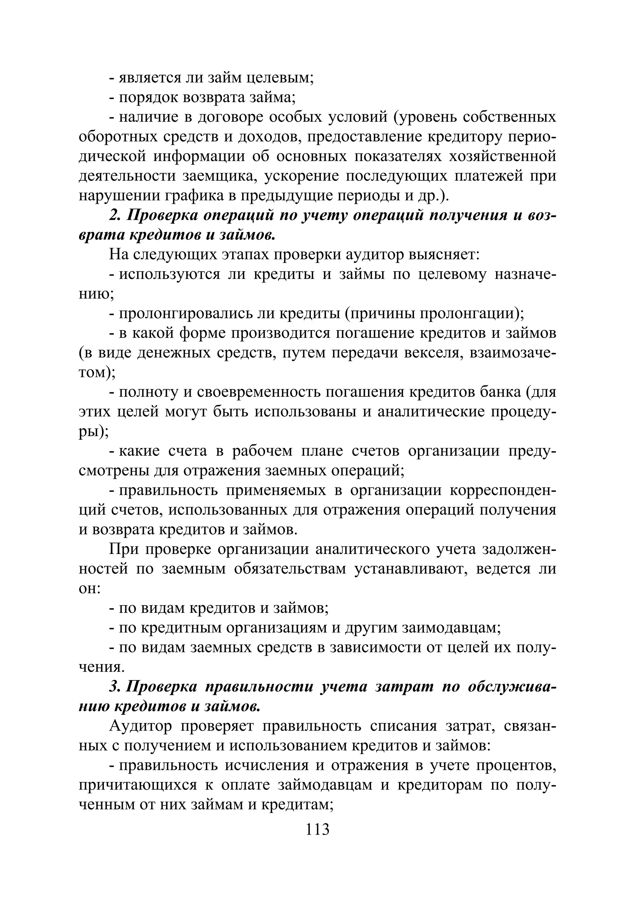 113
- является ли займ целевым;
- порядок возврата займа;
- наличие в договоре особых условий (уровень собственных
оборотных средств и доходов, предоставление кредитору перио-
дической информации об основных показателях хозяйственной
деятельности заемщика, ускорение последующих платежей при
нарушении графика в предыдущие периоды и др.).
2. Проверка операций по учету операций получения и воз-
врата кредитов и займов.
На следующих этапах проверки аудитор выясняет:
- используются ли кредиты и займы по целевому назначе-
нию;
- пролонгировались ли кредиты (причины пролонгации);
- в какой форме производится погашение кредитов и займов
(в виде денежных средств, путем передачи векселя, взаимозаче-
том);
- полноту и своевременность погашения кредитов банка (для
этих целей могут быть использованы и аналитические процеду-
ры);
- какие счета в рабочем плане счетов организации преду-
смотрены для отражения заемных операций;
- правильность применяемых в организации корреспонден-
ций счетов, использованных для отражения операций получения
и возврата кредитов и займов.
При проверке организации аналитического учета задолжен-
ностей по заемным обязательствам устанавливают, ведется ли
он:
- по видам кредитов и займов;
- по кредитным организациям и другим заимодавцам;
- по видам заемных средств в зависимости от целей их полу-
чения.
3. Проверка правильности учета затрат по обслужива-
нию кредитов и займов.
Аудитор проверяет правильность списания затрат, связан-
ных с получением и использованием кредитов и займов:
- правильность исчисления и отражения в учете процентов,
причитающихся к оплате займодавцам и кредиторам по полу-
ченным от них займам и кредитам;
Copyright ОАО «ЦКБ «БИБКОМ» & ООО «Aгентство Kнига-Cервис»
 
