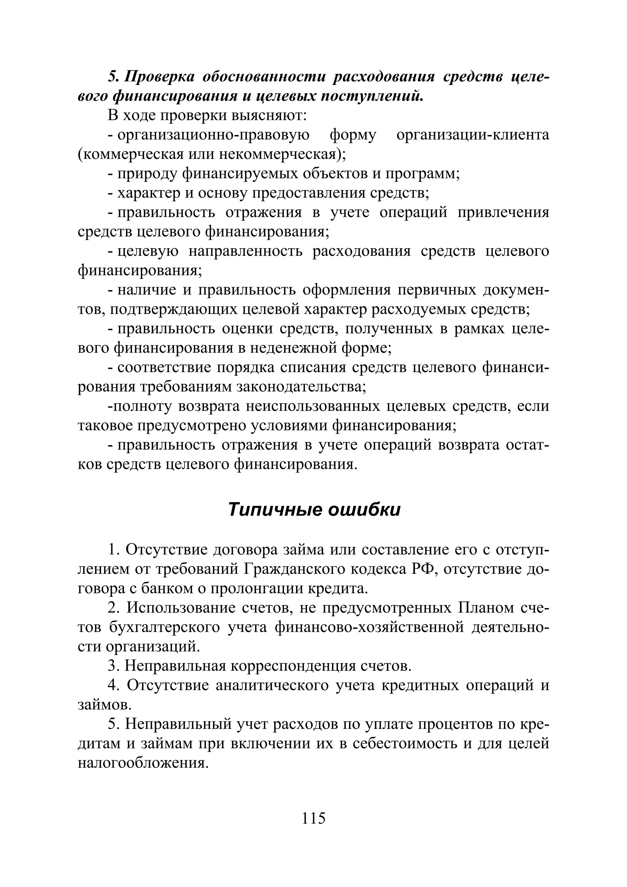 115
5. Проверка обоснованности расходования средств целе-
вого финансирования и целевых поступлений.
В ходе проверки выясняют:
- организационно-правовую форму организации-клиента
(коммерческая или некоммерческая);
- природу финансируемых объектов и программ;
- характер и основу предоставления средств;
- правильность отражения в учете операций привлечения
средств целевого финансирования;
- целевую направленность расходования средств целевого
финансирования;
- наличие и правильность оформления первичных докумен-
тов, подтверждающих целевой характер расходуемых средств;
- правильность оценки средств, полученных в рамках целе-
вого финансирования в неденежной форме;
- соответствие порядка списания средств целевого финанси-
рования требованиям законодательства;
-полноту возврата неиспользованных целевых средств, если
таковое предусмотрено условиями финансирования;
- правильность отражения в учете операций возврата остат-
ков средств целевого финансирования.
Типичные ошибки
1. Отсутствие договора займа или составление его с отступ-
лением от требований Гражданского кодекса РФ, отсутствие до-
говора с банком о пролонгации кредита.
2. Использование счетов, не предусмотренных Планом сче-
тов бухгалтерского учета финансово-хозяйственной деятельно-
сти организаций.
3. Неправильная корреспонденция счетов.
4. Отсутствие аналитического учета кредитных операций и
займов.
5. Неправильный учет расходов по уплате процентов по кре-
дитам и займам при включении их в себестоимость и для целей
налогообложения.
Copyright ОАО «ЦКБ «БИБКОМ» & ООО «Aгентство Kнига-Cервис»
 