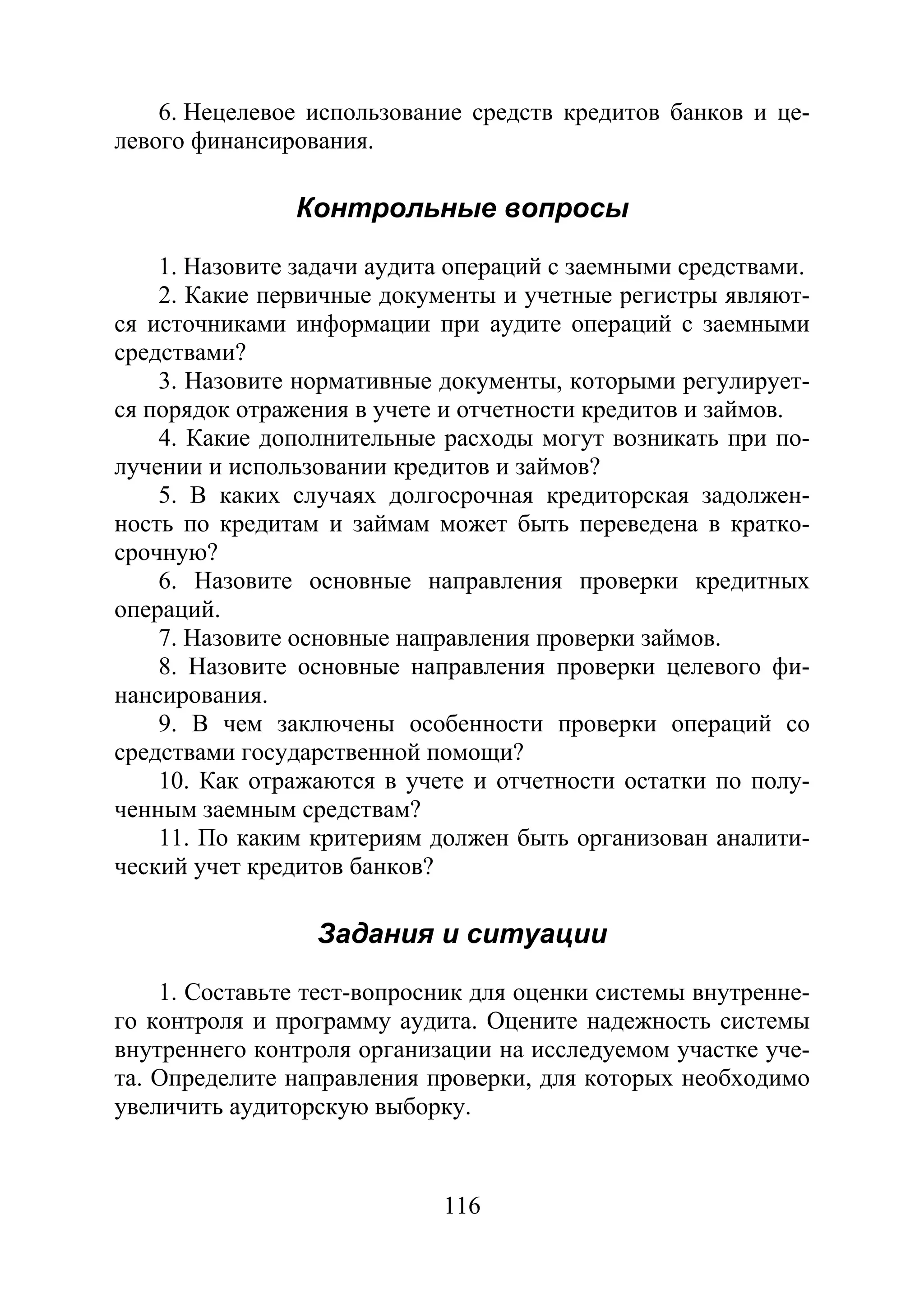 116
6. Нецелевое использование средств кредитов банков и це-
левого финансирования.
Контрольные вопросы
1. Назовите задачи аудита операций с заемными средствами.
2. Какие первичные документы и учетные регистры являют-
ся источниками информации при аудите операций с заемными
средствами?
3. Назовите нормативные документы, которыми регулирует-
ся порядок отражения в учете и отчетности кредитов и займов.
4. Какие дополнительные расходы могут возникать при по-
лучении и использовании кредитов и займов?
5. В каких случаях долгосрочная кредиторская задолжен-
ность по кредитам и займам может быть переведена в кратко-
срочную?
6. Назовите основные направления проверки кредитных
операций.
7. Назовите основные направления проверки займов.
8. Назовите основные направления проверки целевого фи-
нансирования.
9. В чем заключены особенности проверки операций со
средствами государственной помощи?
10. Как отражаются в учете и отчетности остатки по полу-
ченным заемным средствам?
11. По каким критериям должен быть организован аналити-
ческий учет кредитов банков?
Задания и ситуации
1. Составьте тест-вопросник для оценки системы внутренне-
го контроля и программу аудита. Оцените надежность системы
внутреннего контроля организации на исследуемом участке уче-
та. Определите направления проверки, для которых необходимо
увеличить аудиторскую выборку.
Copyright ОАО «ЦКБ «БИБКОМ» & ООО «Aгентство Kнига-Cервис»
 