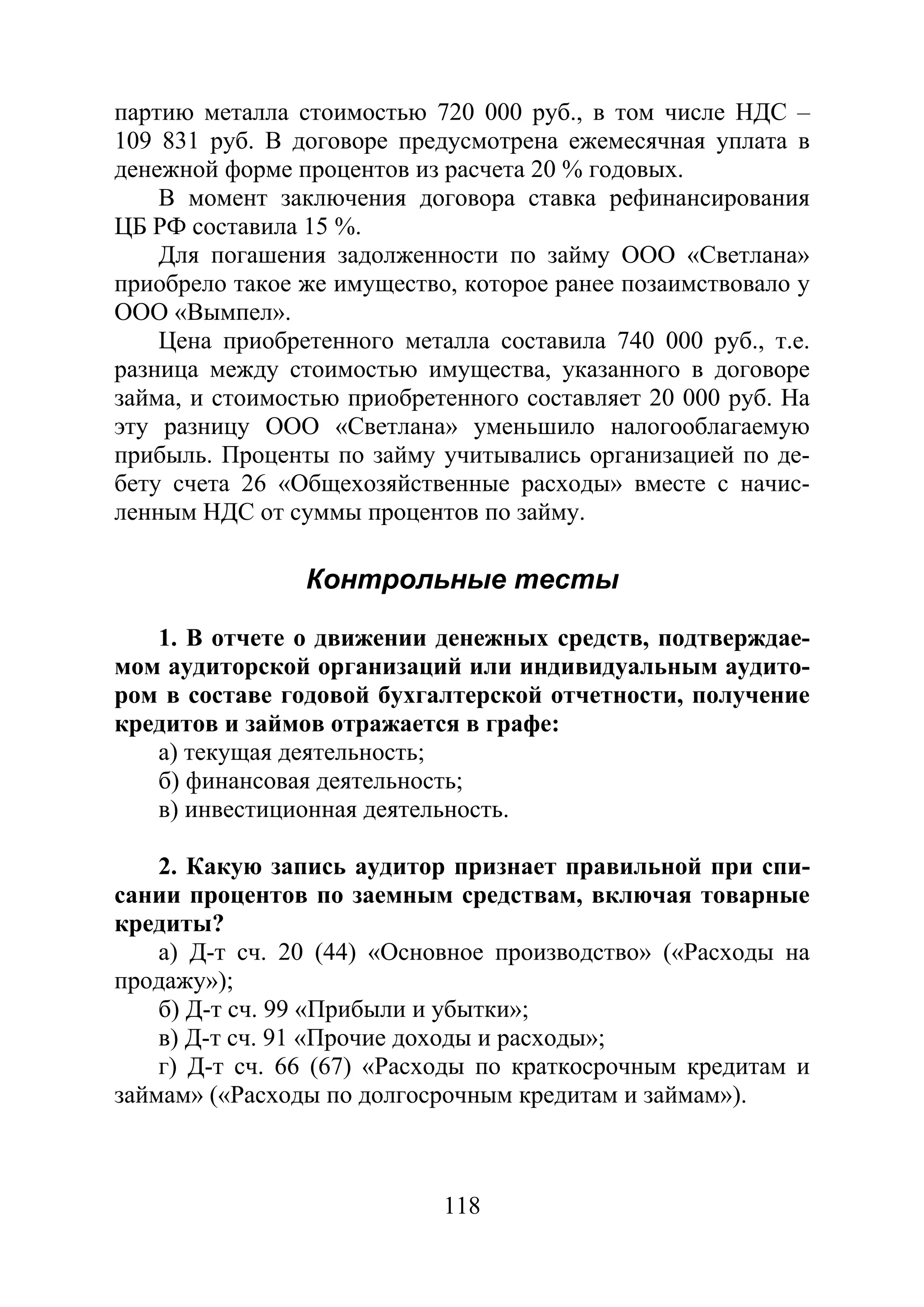 118
партию металла стоимостью 720 000 руб., в том числе НДС –
109 831 руб. В договоре предусмотрена ежемесячная уплата в
денежной форме процентов из расчета 20 % годовых.
В момент заключения договора ставка рефинансирования
ЦБ РФ составила 15 %.
Для погашения задолженности по займу ООО «Светлана»
приобрело такое же имущество, которое ранее позаимствовало у
ООО «Вымпел».
Цена приобретенного металла составила 740 000 руб., т.е.
разница между стоимостью имущества, указанного в договоре
займа, и стоимостью приобретенного составляет 20 000 руб. На
эту разницу ООО «Светлана» уменьшило налогооблагаемую
прибыль. Проценты по займу учитывались организацией по де-
бету счета 26 «Общехозяйственные расходы» вместе с начис-
ленным НДС от суммы процентов по займу.
Контрольные тесты
1. В отчете о движении денежных средств, подтверждае-
мом аудиторской организаций или индивидуальным аудито-
ром в составе годовой бухгалтерской отчетности, получение
кредитов и займов отражается в графе:
а) текущая деятельность;
б) финансовая деятельность;
в) инвестиционная деятельность.
2. Какую запись аудитор признает правильной при спи-
сании процентов по заемным средствам, включая товарные
кредиты?
а) Д-т сч. 20 (44) «Основное производство» («Расходы на
продажу»);
б) Д-т сч. 99 «Прибыли и убытки»;
в) Д-т сч. 91 «Прочие доходы и расходы»;
г) Д-т сч. 66 (67) «Расходы по краткосрочным кредитам и
займам» («Расходы по долгосрочным кредитам и займам»).
Copyright ОАО «ЦКБ «БИБКОМ» & ООО «Aгентство Kнига-Cервис»
 