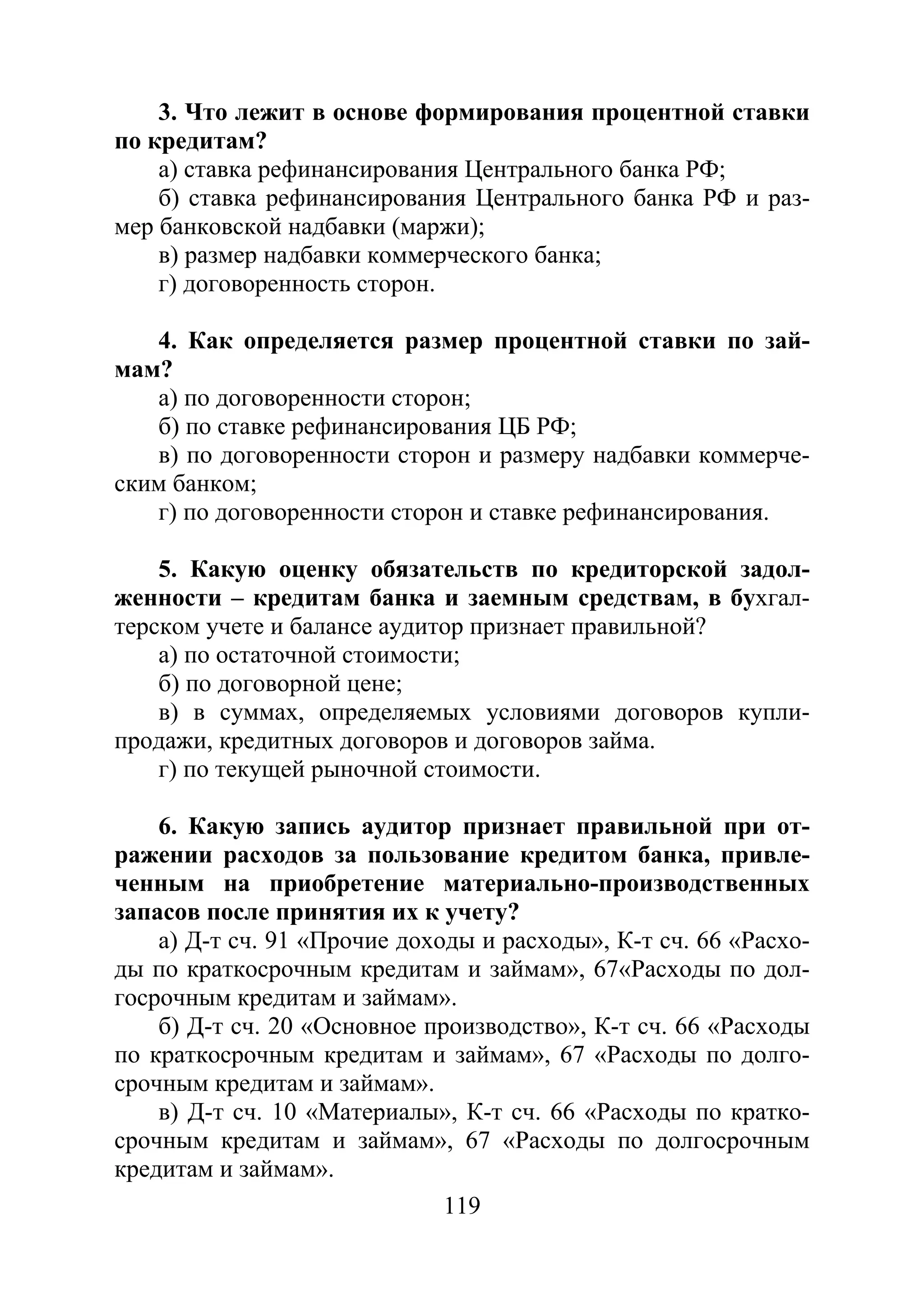 119
3. Что лежит в основе формирования процентной ставки
по кредитам?
а) ставка рефинансирования Центрального банка РФ;
б) ставка рефинансирования Центрального банка РФ и раз-
мер банковской надбавки (маржи);
в) размер надбавки коммерческого банка;
г) договоренность сторон.
4. Как определяется размер процентной ставки по зай-
мам?
а) по договоренности сторон;
б) по ставке рефинансирования ЦБ РФ;
в) по договоренности сторон и размеру надбавки коммерче-
ским банком;
г) по договоренности сторон и ставке рефинансирования.
5. Какую оценку обязательств по кредиторской задол-
женности – кредитам банка и заемным средствам, в бухгал-
терском учете и балансе аудитор признает правильной?
а) по остаточной стоимости;
б) по договорной цене;
в) в суммах, определяемых условиями договоров купли-
продажи, кредитных договоров и договоров займа.
г) по текущей рыночной стоимости.
6. Какую запись аудитор признает правильной при от-
ражении расходов за пользование кредитом банка, привле-
ченным на приобретение материально-производственных
запасов после принятия их к учету?
а) Д-т сч. 91 «Прочие доходы и расходы», К-т сч. 66 «Расхо-
ды по краткосрочным кредитам и займам», 67«Расходы по дол-
госрочным кредитам и займам».
б) Д-т сч. 20 «Основное производство», К-т сч. 66 «Расходы
по краткосрочным кредитам и займам», 67 «Расходы по долго-
срочным кредитам и займам».
в) Д-т сч. 10 «Материалы», К-т сч. 66 «Расходы по кратко-
срочным кредитам и займам», 67 «Расходы по долгосрочным
кредитам и займам».
Copyright ОАО «ЦКБ «БИБКОМ» & ООО «Aгентство Kнига-Cервис»
 