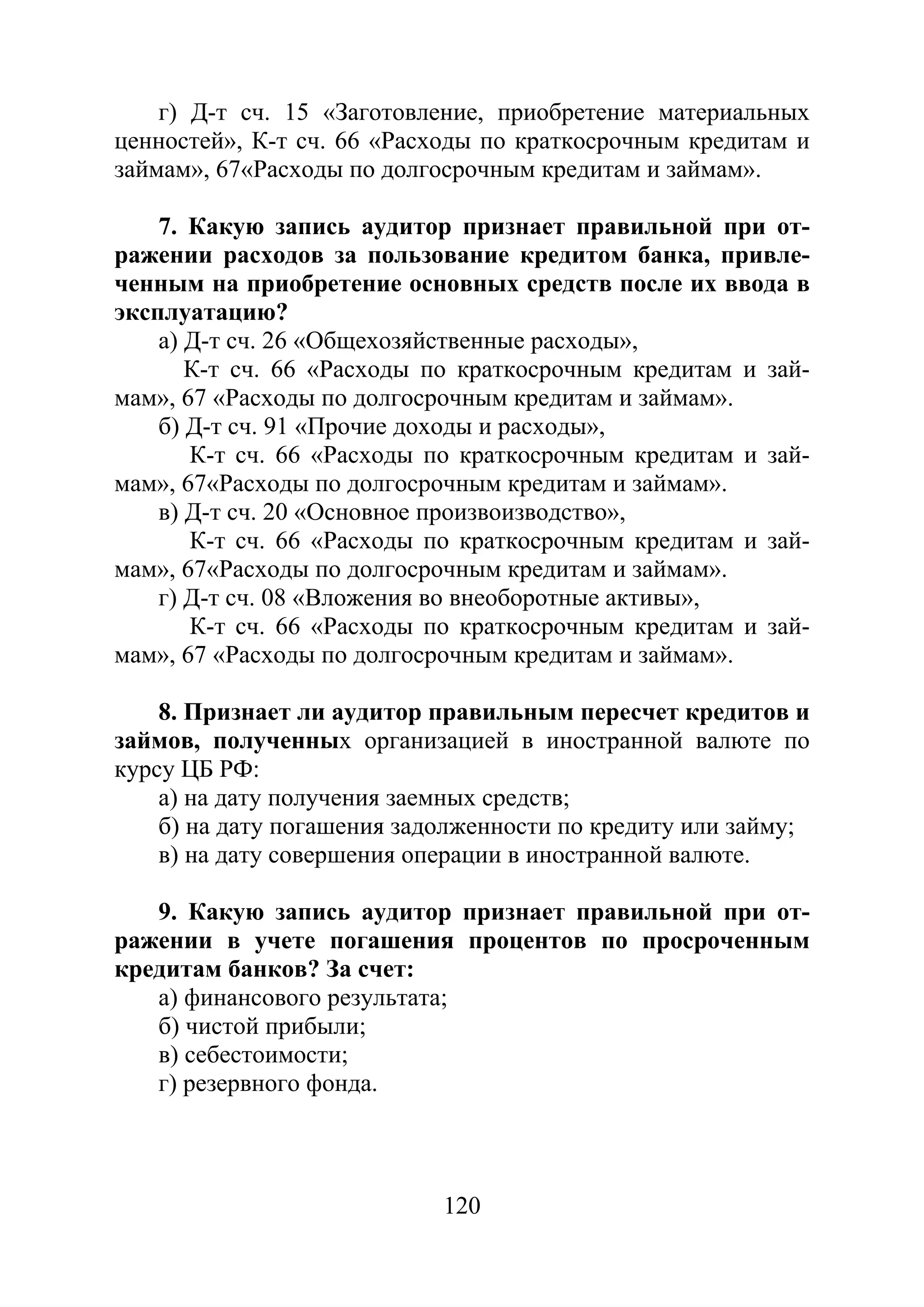 120
г) Д-т сч. 15 «Заготовление, приобретение материальных
ценностей», К-т сч. 66 «Расходы по краткосрочным кредитам и
займам», 67«Расходы по долгосрочным кредитам и займам».
7. Какую запись аудитор признает правильной при от-
ражении расходов за пользование кредитом банка, привле-
ченным на приобретение основных средств после их ввода в
эксплуатацию?
а) Д-т сч. 26 «Общехозяйственные расходы»,
К-т сч. 66 «Расходы по краткосрочным кредитам и зай-
мам», 67 «Расходы по долгосрочным кредитам и займам».
б) Д-т сч. 91 «Прочие доходы и расходы»,
К-т сч. 66 «Расходы по краткосрочным кредитам и зай-
мам», 67«Расходы по долгосрочным кредитам и займам».
в) Д-т сч. 20 «Основное произвоизводство»,
К-т сч. 66 «Расходы по краткосрочным кредитам и зай-
мам», 67«Расходы по долгосрочным кредитам и займам».
г) Д-т сч. 08 «Вложения во внеоборотные активы»,
К-т сч. 66 «Расходы по краткосрочным кредитам и зай-
мам», 67 «Расходы по долгосрочным кредитам и займам».
8. Признает ли аудитор правильным пересчет кредитов и
займов, полученных организацией в иностранной валюте по
курсу ЦБ РФ:
а) на дату получения заемных средств;
б) на дату погашения задолженности по кредиту или займу;
в) на дату совершения операции в иностранной валюте.
9. Какую запись аудитор признает правильной при от-
ражении в учете погашения процентов по просроченным
кредитам банков? За счет:
а) финансового результата;
б) чистой прибыли;
в) себестоимости;
г) резервного фонда.
Copyright ОАО «ЦКБ «БИБКОМ» & ООО «Aгентство Kнига-Cервис»
 