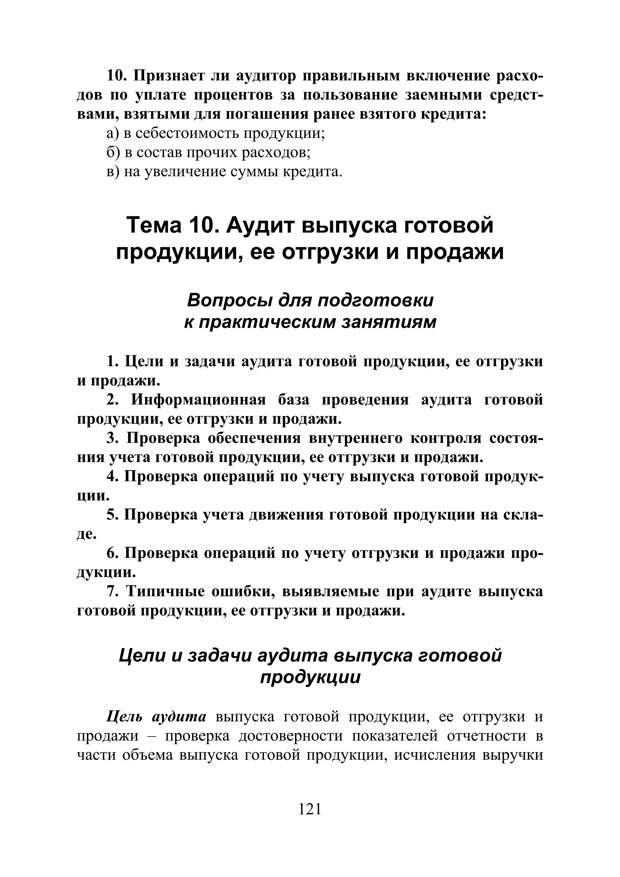 121
10. Признает ли аудитор правильным включение расхо-
дов по уплате процентов за пользование заемными средст-
вами, взятыми для погашения ранее взятого кредита:
а) в себестоимость продукции;
б) в состав прочих расходов;
в) на увеличение суммы кредита.
Тема 10. Аудит выпуска готовой
продукции, ее отгрузки и продажи
Вопросы для подготовки
к практическим занятиям
1. Цели и задачи аудита готовой продукции, ее отгрузки
и продажи.
2. Информационная база проведения аудита готовой
продукции, ее отгрузки и продажи.
3. Проверка обеспечения внутреннего контроля состоя-
ния учета готовой продукции, ее отгрузки и продажи.
4. Проверка операций по учету выпуска готовой продук-
ции.
5. Проверка учета движения готовой продукции на скла-
де.
6. Проверка операций по учету отгрузки и продажи про-
дукции.
7. Типичные ошибки, выявляемые при аудите выпуска
готовой продукции, ее отгрузки и продажи.
Цели и задачи аудита выпуска готовой
продукции
Цель аудита выпуска готовой продукции, ее отгрузки и
продажи – проверка достоверности показателей отчетности в
части объема выпуска готовой продукции, исчисления выручки
Copyright ОАО «ЦКБ «БИБКОМ» & ООО «Aгентство Kнига-Cервис»
 