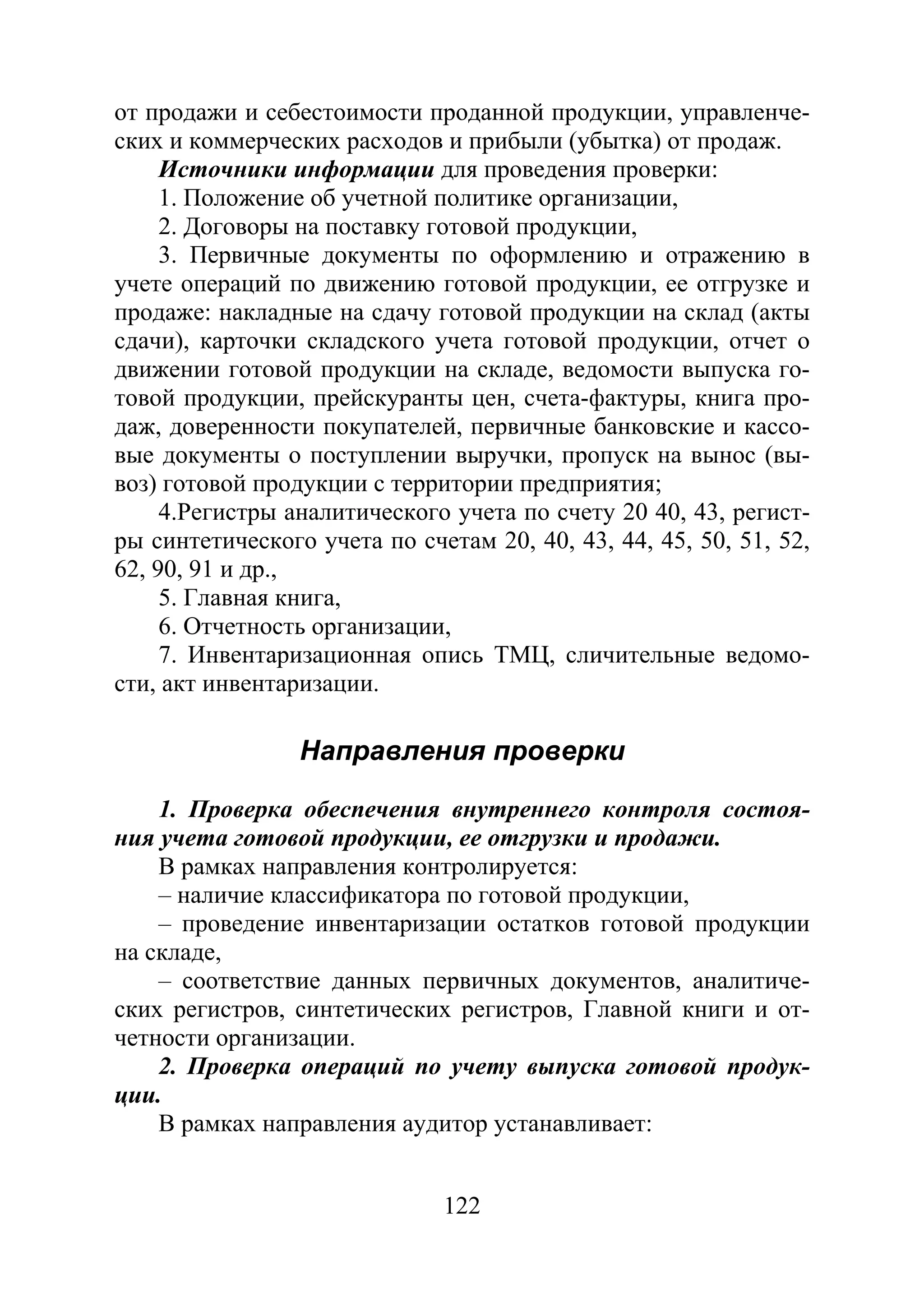122
от продажи и себестоимости проданной продукции, управленче-
ских и коммерческих расходов и прибыли (убытка) от продаж.
Источники информации для проведения проверки:
1. Положение об учетной политике организации,
2. Договоры на поставку готовой продукции,
3. Первичные документы по оформлению и отражению в
учете операций по движению готовой продукции, ее отгрузке и
продаже: накладные на сдачу готовой продукции на склад (акты
сдачи), карточки складского учета готовой продукции, отчет о
движении готовой продукции на складе, ведомости выпуска го-
товой продукции, прейскуранты цен, счета-фактуры, книга про-
даж, доверенности покупателей, первичные банковские и кассо-
вые документы о поступлении выручки, пропуск на вынос (вы-
воз) готовой продукции с территории предприятия;
4.Регистры аналитического учета по счету 20 40, 43, регист-
ры синтетического учета по счетам 20, 40, 43, 44, 45, 50, 51, 52,
62, 90, 91 и др.,
5. Главная книга,
6. Отчетность организации,
7. Инвентаризационная опись ТМЦ, сличительные ведомо-
сти, акт инвентаризации.
Направления проверки
1. Проверка обеспечения внутреннего контроля состоя-
ния учета готовой продукции, ее отгрузки и продажи.
В рамках направления контролируется:
– наличие классификатора по готовой продукции,
– проведение инвентаризации остатков готовой продукции
на складе,
– соответствие данных первичных документов, аналитиче-
ских регистров, синтетических регистров, Главной книги и от-
четности организации.
2. Проверка операций по учету выпуска готовой продук-
ции.
В рамках направления аудитор устанавливает:
Copyright ОАО «ЦКБ «БИБКОМ» & ООО «Aгентство Kнига-Cервис»
 