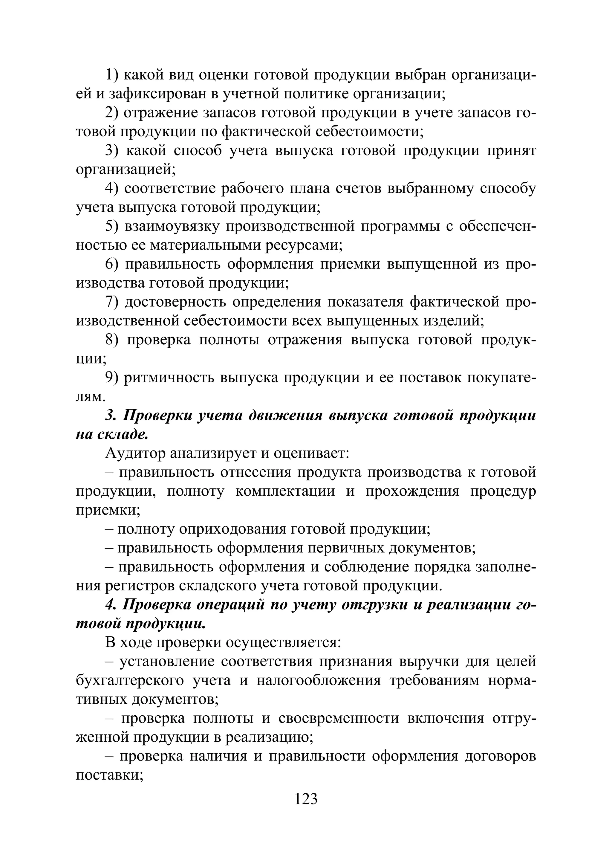 123
1) какой вид оценки готовой продукции выбран организаци-
ей и зафиксирован в учетной политике организации;
2) отражение запасов готовой продукции в учете запасов го-
товой продукции по фактической себестоимости;
3) какой способ учета выпуска готовой продукции принят
организацией;
4) соответствие рабочего плана счетов выбранному способу
учета выпуска готовой продукции;
5) взаимоувязку производственной программы с обеспечен-
ностью ее материальными ресурсами;
6) правильность оформления приемки выпущенной из про-
изводства готовой продукции;
7) достоверность определения показателя фактической про-
изводственной себестоимости всех выпущенных изделий;
8) проверка полноты отражения выпуска готовой продук-
ции;
9) ритмичность выпуска продукции и ее поставок покупате-
лям.
3. Проверки учета движения выпуска готовой продукции
на складе.
Аудитор анализирует и оценивает:
– правильность отнесения продукта производства к готовой
продукции, полноту комплектации и прохождения процедур
приемки;
– полноту оприходования готовой продукции;
– правильность оформления первичных документов;
– правильность оформления и соблюдение порядка заполне-
ния регистров складского учета готовой продукции.
4. Проверка операций по учету отгрузки и реализации го-
товой продукции.
В ходе проверки осуществляется:
– установление соответствия признания выручки для целей
бухгалтерского учета и налогообложения требованиям норма-
тивных документов;
– проверка полноты и своевременности включения отгру-
женной продукции в реализацию;
– проверка наличия и правильности оформления договоров
поставки;
Copyright ОАО «ЦКБ «БИБКОМ» & ООО «Aгентство Kнига-Cервис»
 