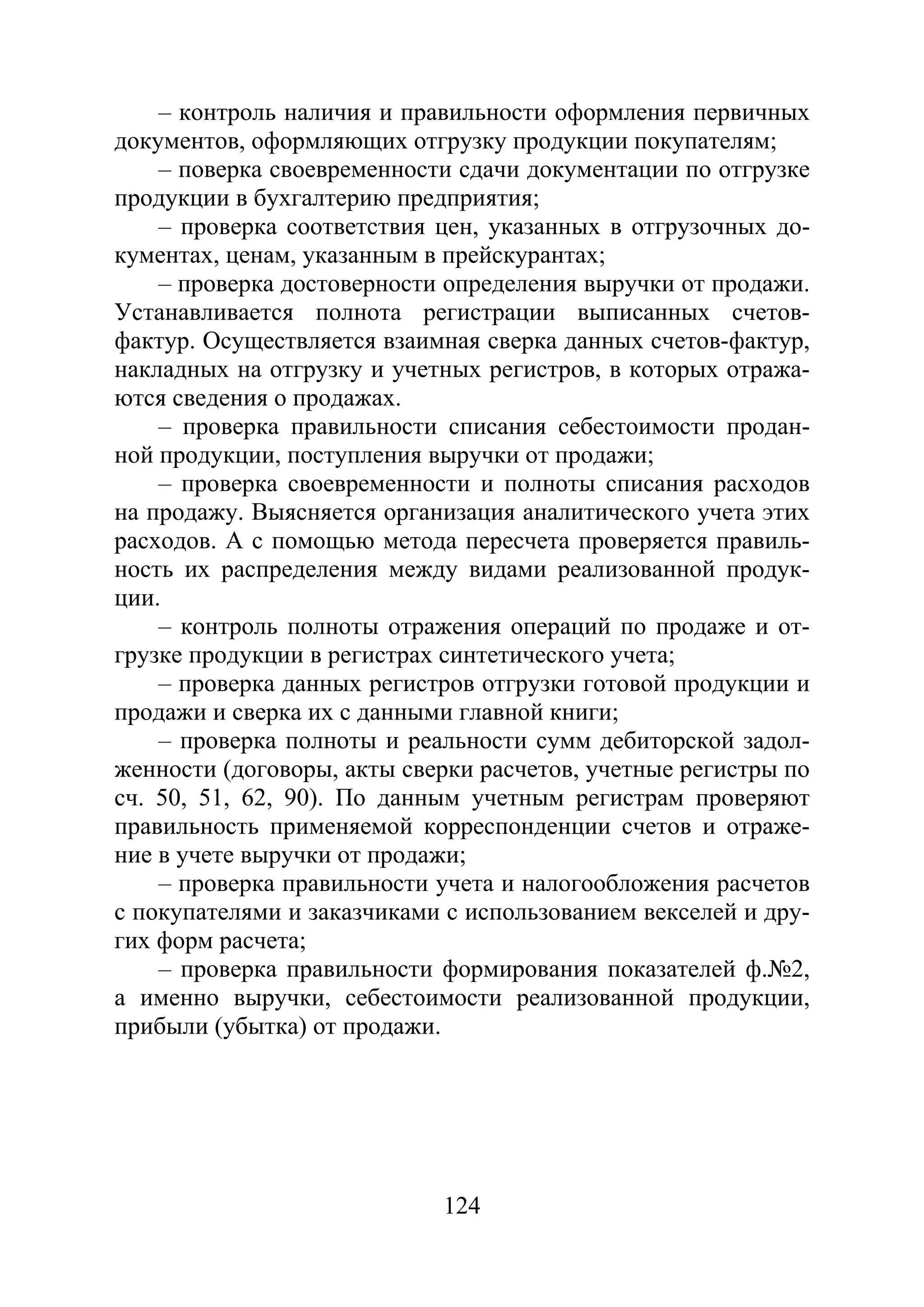 124
– контроль наличия и правильности оформления первичных
документов, оформляющих отгрузку продукции покупателям;
– поверка своевременности сдачи документации по отгрузке
продукции в бухгалтерию предприятия;
– проверка соответствия цен, указанных в отгрузочных до-
кументах, ценам, указанным в прейскурантах;
– проверка достоверности определения выручки от продажи.
Устанавливается полнота регистрации выписанных счетов-
фактур. Осуществляется взаимная сверка данных счетов-фактур,
накладных на отгрузку и учетных регистров, в которых отража-
ются сведения о продажах.
– проверка правильности списания себестоимости продан-
ной продукции, поступления выручки от продажи;
– проверка своевременности и полноты списания расходов
на продажу. Выясняется организация аналитического учета этих
расходов. А с помощью метода пересчета проверяется правиль-
ность их распределения между видами реализованной продук-
ции.
– контроль полноты отражения операций по продаже и от-
грузке продукции в регистрах синтетического учета;
– проверка данных регистров отгрузки готовой продукции и
продажи и сверка их с данными главной книги;
– проверка полноты и реальности сумм дебиторской задол-
женности (договоры, акты сверки расчетов, учетные регистры по
сч. 50, 51, 62, 90). По данным учетным регистрам проверяют
правильность применяемой корреспонденции счетов и отраже-
ние в учете выручки от продажи;
– проверка правильности учета и налогообложения расчетов
с покупателями и заказчиками с использованием векселей и дру-
гих форм расчета;
– проверка правильности формирования показателей ф.№2,
а именно выручки, себестоимости реализованной продукции,
прибыли (убытка) от продажи.
Copyright ОАО «ЦКБ «БИБКОМ» & ООО «Aгентство Kнига-Cервис»
 