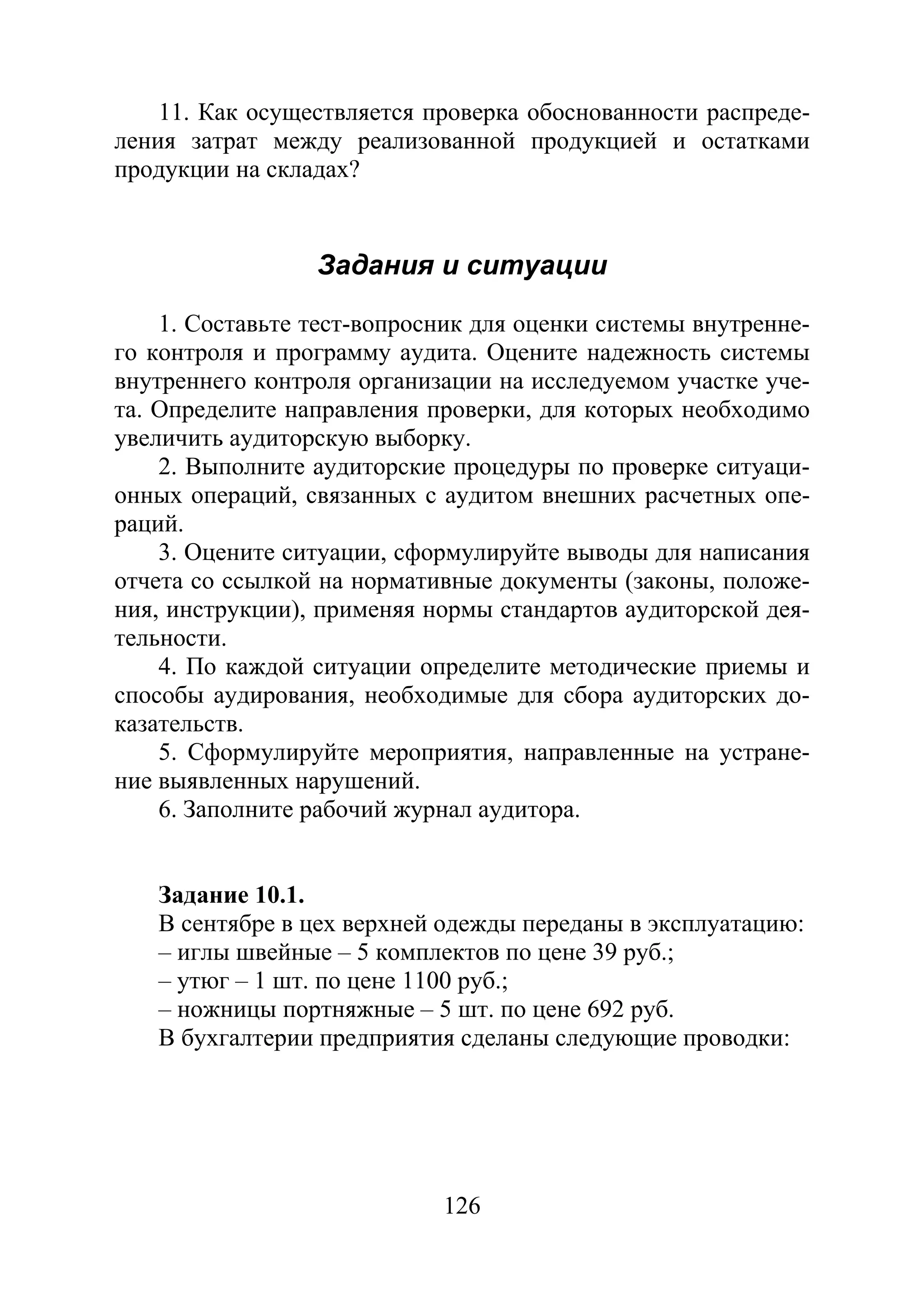 126
11. Как осуществляется проверка обоснованности распреде-
ления затрат между реализованной продукцией и остатками
продукции на складах?
Задания и ситуации
1. Составьте тест-вопросник для оценки системы внутренне-
го контроля и программу аудита. Оцените надежность системы
внутреннего контроля организации на исследуемом участке уче-
та. Определите направления проверки, для которых необходимо
увеличить аудиторскую выборку.
2. Выполните аудиторские процедуры по проверке ситуаци-
онных операций, связанных с аудитом внешних расчетных опе-
раций.
3. Оцените ситуации, сформулируйте выводы для написания
отчета со ссылкой на нормативные документы (законы, положе-
ния, инструкции), применяя нормы стандартов аудиторской дея-
тельности.
4. По каждой ситуации определите методические приемы и
способы аудирования, необходимые для сбора аудиторских до-
казательств.
5. Сформулируйте мероприятия, направленные на устране-
ние выявленных нарушений.
6. Заполните рабочий журнал аудитора.
Задание 10.1.
В сентябре в цех верхней одежды переданы в эксплуатацию:
– иглы швейные – 5 комплектов по цене 39 руб.;
– утюг – 1 шт. по цене 1100 руб.;
– ножницы портняжные – 5 шт. по цене 692 руб.
В бухгалтерии предприятия сделаны следующие проводки:
Copyright ОАО «ЦКБ «БИБКОМ» & ООО «Aгентство Kнига-Cервис»
 