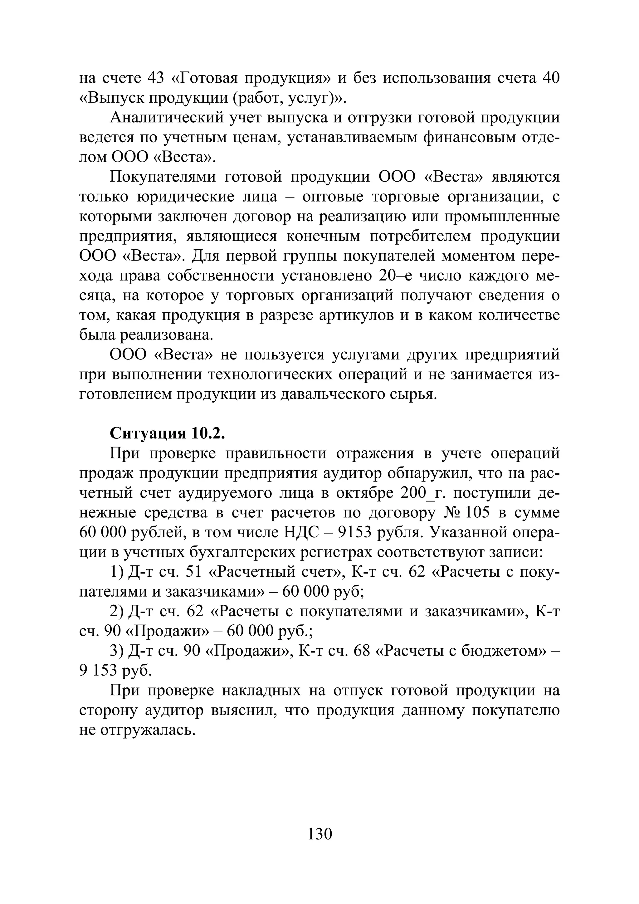 130
на счете 43 «Готовая продукция» и без использования счета 40
«Выпуск продукции (работ, услуг)».
Аналитический учет выпуска и отгрузки готовой продукции
ведется по учетным ценам, устанавливаемым финансовым отде-
лом ООО «Веста».
Покупателями готовой продукции ООО «Веста» являются
только юридические лица – оптовые торговые организации, с
которыми заключен договор на реализацию или промышленные
предприятия, являющиеся конечным потребителем продукции
ООО «Веста». Для первой группы покупателей моментом пере-
хода права собственности установлено 20–е число каждого ме-
сяца, на которое у торговых организаций получают сведения о
том, какая продукция в разрезе артикулов и в каком количестве
была реализована.
ООО «Веста» не пользуется услугами других предприятий
при выполнении технологических операций и не занимается из-
готовлением продукции из давальческого сырья.
Ситуация 10.2.
При проверке правильности отражения в учете операций
продаж продукции предприятия аудитор обнаружил, что на рас-
четный счет аудируемого лица в октябре 200_г. поступили де-
нежные средства в счет расчетов по договору № 105 в сумме
60 000 рублей, в том числе НДС – 9153 рубля. Указанной опера-
ции в учетных бухгалтерских регистрах соответствуют записи:
1) Д-т сч. 51 «Расчетный счет», К-т сч. 62 «Расчеты с поку-
пателями и заказчиками» – 60 000 руб;
2) Д-т сч. 62 «Расчеты с покупателями и заказчиками», К-т
сч. 90 «Продажи» – 60 000 руб.;
3) Д-т сч. 90 «Продажи», К-т сч. 68 «Расчеты с бюджетом» –
9 153 руб.
При проверке накладных на отпуск готовой продукции на
сторону аудитор выяснил, что продукция данному покупателю
не отгружалась.
Copyright ОАО «ЦКБ «БИБКОМ» & ООО «Aгентство Kнига-Cервис»
 