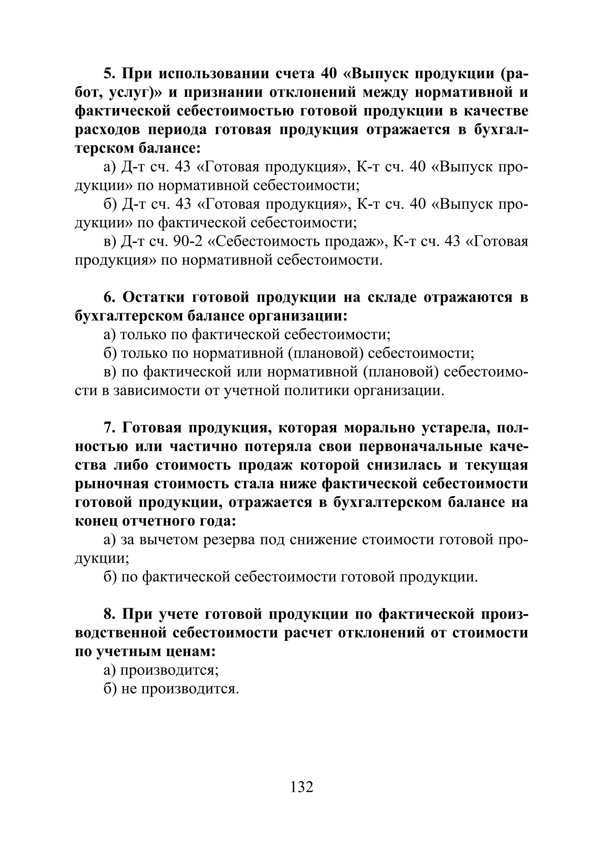 132
5. При использовании счета 40 «Выпуск продукции (ра-
бот, услуг)» и признании отклонений между нормативной и
фактической себестоимостью готовой продукции в качестве
расходов периода готовая продукция отражается в бухгал-
терском балансе:
а) Д-т сч. 43 «Готовая продукция», К-т сч. 40 «Выпуск про-
дукции» по нормативной себестоимости;
б) Д-т сч. 43 «Готовая продукция», К-т сч. 40 «Выпуск про-
дукции» по фактической себестоимости;
в) Д-т сч. 90-2 «Себестоимость продаж», К-т сч. 43 «Готовая
продукция» по нормативной себестоимости.
6. Остатки готовой продукции на складе отражаются в
бухгалтерском балансе организации:
а) только по фактической себестоимости;
б) только по нормативной (плановой) себестоимости;
в) по фактической или нормативной (плановой) себестоимо-
сти в зависимости от учетной политики организации.
7. Готовая продукция, которая морально устарела, пол-
ностью или частично потеряла свои первоначальные каче-
ства либо стоимость продаж которой снизилась и текущая
рыночная стоимость стала ниже фактической себестоимости
готовой продукции, отражается в бухгалтерском балансе на
конец отчетного года:
а) за вычетом резерва под снижение стоимости готовой про-
дукции;
б) по фактической себестоимости готовой продукции.
8. При учете готовой продукции по фактической произ-
водственной себестоимости расчет отклонений от стоимости
по учетным ценам:
а) производится;
б) не производится.
Copyright ОАО «ЦКБ «БИБКОМ» & ООО «Aгентство Kнига-Cервис»
 