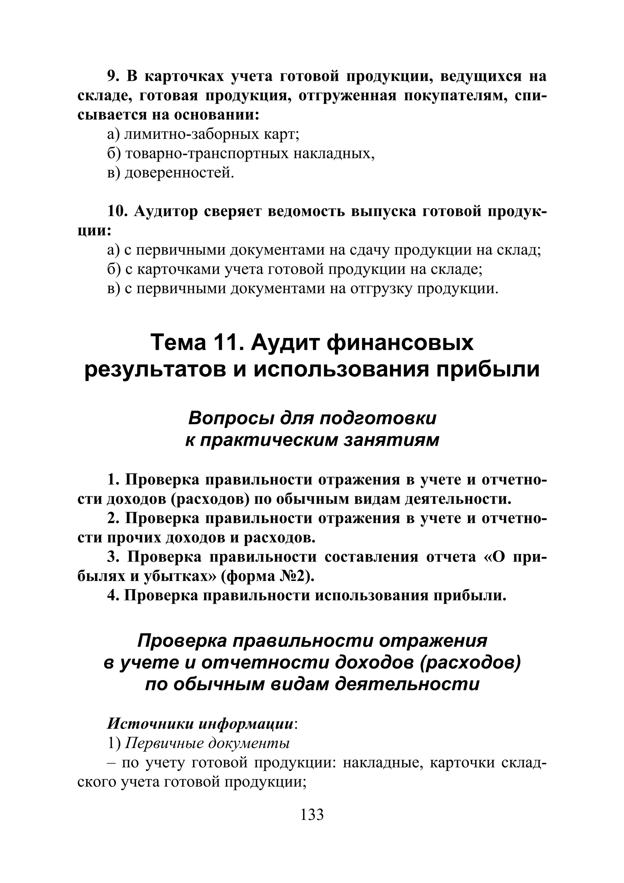 133
9. В карточках учета готовой продукции, ведущихся на
складе, готовая продукция, отгруженная покупателям, спи-
сывается на основании:
а) лимитно-заборных карт;
б) товарно-транспортных накладных,
в) доверенностей.
10. Аудитор сверяет ведомость выпуска готовой продук-
ции:
а) с первичными документами на сдачу продукции на склад;
б) с карточками учета готовой продукции на складе;
в) с первичными документами на отгрузку продукции.
Тема 11. Аудит финансовых
результатов и использования прибыли
Вопросы для подготовки
к практическим занятиям
1. Проверка правильности отражения в учете и отчетно-
сти доходов (расходов) по обычным видам деятельности.
2. Проверка правильности отражения в учете и отчетно-
сти прочих доходов и расходов.
3. Проверка правильности составления отчета «О при-
былях и убытках» (форма №2).
4. Проверка правильности использования прибыли.
Проверка правильности отражения
в учете и отчетности доходов (расходов)
по обычным видам деятельности
Источники информации:
1) Первичные документы
– по учету готовой продукции: накладные, карточки склад-
ского учета готовой продукции;
Copyright ОАО «ЦКБ «БИБКОМ» & ООО «Aгентство Kнига-Cервис»
 