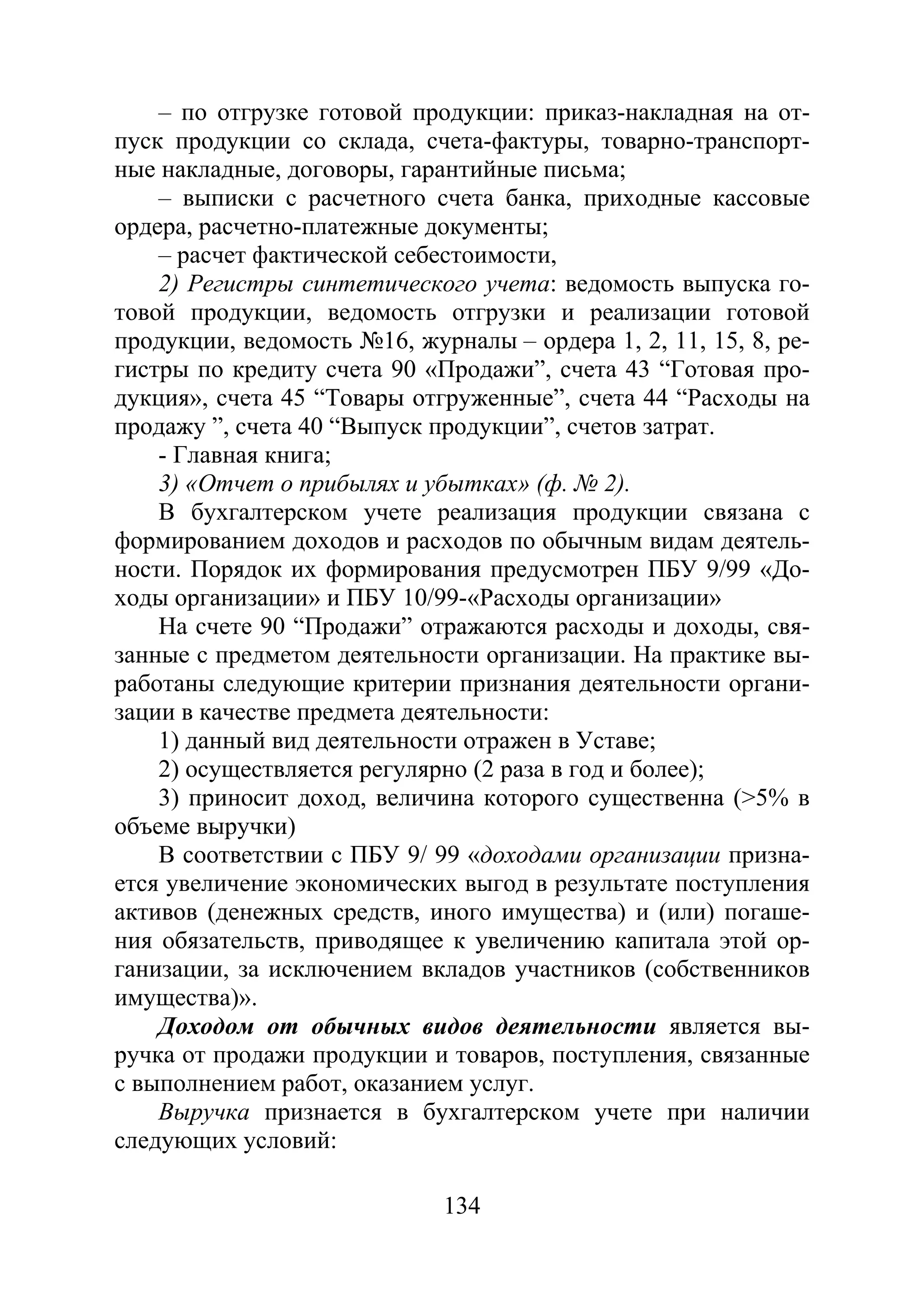 134
– по отгрузке готовой продукции: приказ-накладная на от-
пуск продукции со склада, счета-фактуры, товарно-транспорт-
ные накладные, договоры, гарантийные письма;
– выписки с расчетного счета банка, приходные кассовые
ордера, расчетно-платежные документы;
– расчет фактической себестоимости,
2) Регистры синтетического учета: ведомость выпуска го-
товой продукции, ведомость отгрузки и реализации готовой
продукции, ведомость №16, журналы – ордера 1, 2, 11, 15, 8, ре-
гистры по кредиту счета 90 «Продажи”, счета 43 “Готовая про-
дукция», счета 45 “Товары отгруженные”, счета 44 “Расходы на
продажу ”, счета 40 “Выпуск продукции”, счетов затрат.
- Главная книга;
3) «Отчет о прибылях и убытках» (ф. № 2).
В бухгалтерском учете реализация продукции связана с
формированием доходов и расходов по обычным видам деятель-
ности. Порядок их формирования предусмотрен ПБУ 9/99 «До-
ходы организации» и ПБУ 10/99-«Расходы организации»
На счете 90 “Продажи” отражаются расходы и доходы, свя-
занные с предметом деятельности организации. На практике вы-
работаны следующие критерии признания деятельности органи-
зации в качестве предмета деятельности:
1) данный вид деятельности отражен в Уставе;
2) осуществляется регулярно (2 раза в год и более);
3) приносит доход, величина которого существенна (>5% в
объеме выручки)
В соответствии с ПБУ 9/ 99 «доходами организации призна-
ется увеличение экономических выгод в результате поступления
активов (денежных средств, иного имущества) и (или) погаше-
ния обязательств, приводящее к увеличению капитала этой ор-
ганизации, за исключением вкладов участников (собственников
имущества)».
Доходом от обычных видов деятельности является вы-
ручка от продажи продукции и товаров, поступления, связанные
с выполнением работ, оказанием услуг.
Выручка признается в бухгалтерском учете при наличии
следующих условий:
Copyright ОАО «ЦКБ «БИБКОМ» & ООО «Aгентство Kнига-Cервис»
 