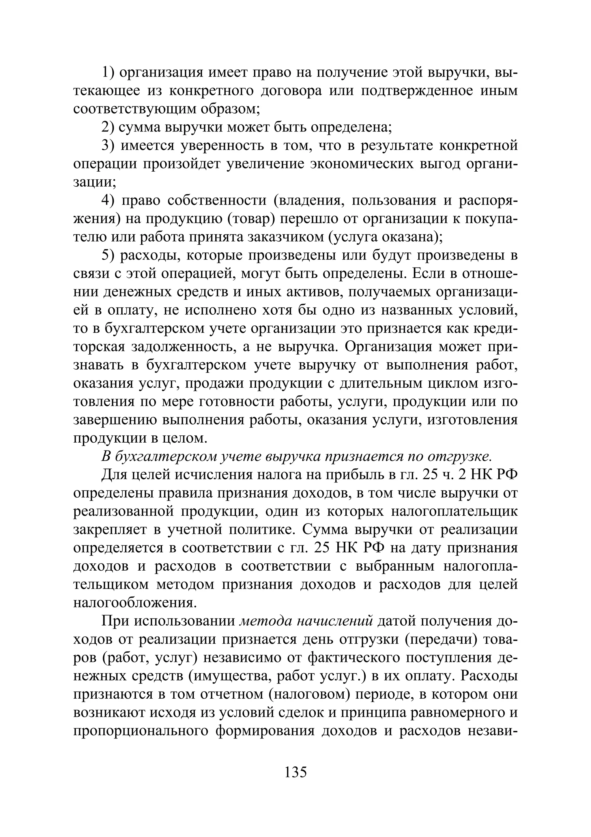 135
1) организация имеет право на получение этой выручки, вы-
текающее из конкретного договора или подтвержденное иным
соответствующим образом;
2) сумма выручки может быть определена;
3) имеется уверенность в том, что в результате конкретной
операции произойдет увеличение экономических выгод органи-
зации;
4) право собственности (владения, пользования и распоря-
жения) на продукцию (товар) перешло от организации к покупа-
телю или работа принята заказчиком (услуга оказана);
5) расходы, которые произведены или будут произведены в
связи с этой операцией, могут быть определены. Если в отноше-
нии денежных средств и иных активов, получаемых организаци-
ей в оплату, не исполнено хотя бы одно из названных условий,
то в бухгалтерском учете организации это признается как креди-
торская задолженность, а не выручка. Организация может при-
знавать в бухгалтерском учете выручку от выполнения работ,
оказания услуг, продажи продукции с длительным циклом изго-
товления по мере готовности работы, услуги, продукции или по
завершению выполнения работы, оказания услуги, изготовления
продукции в целом.
В бухгалтерском учете выручка признается по отгрузке.
Для целей исчисления налога на прибыль в гл. 25 ч. 2 НК РФ
определены правила признания доходов, в том числе выручки от
реализованной продукции, один из которых налогоплательщик
закрепляет в учетной политике. Сумма выручки от реализации
определяется в соответствии с гл. 25 НК РФ на дату признания
доходов и расходов в соответствии с выбранным налогопла-
тельщиком методом признания доходов и расходов для целей
налогообложения.
При использовании метода начислений датой получения до-
ходов от реализации признается день отгрузки (передачи) това-
ров (работ, услуг) независимо от фактического поступления де-
нежных средств (имущества, работ услуг.) в их оплату. Расходы
признаются в том отчетном (налоговом) периоде, в котором они
возникают исходя из условий сделок и принципа равномерного и
пропорционального формирования доходов и расходов незави-
Copyright ОАО «ЦКБ «БИБКОМ» & ООО «Aгентство Kнига-Cервис»
 