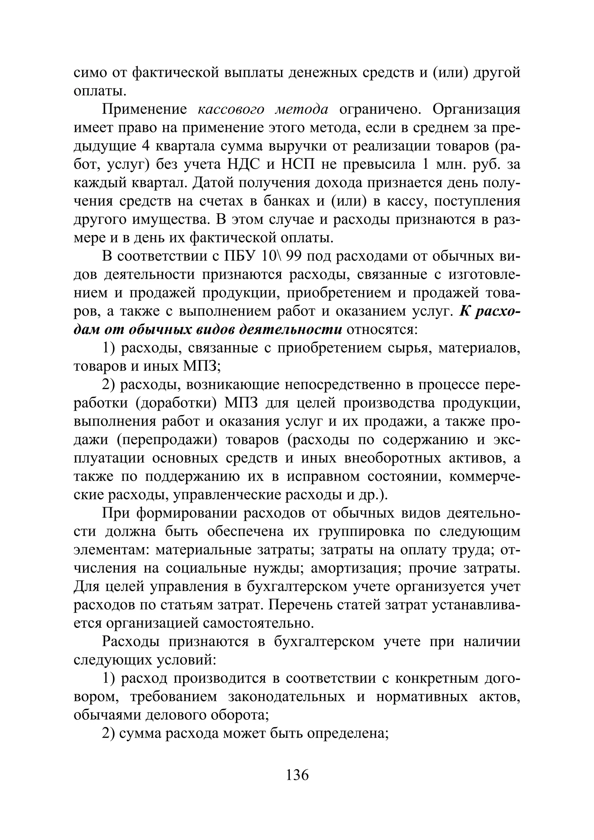 136
симо от фактической выплаты денежных средств и (или) другой
оплаты.
Применение кассового метода ограничено. Организация
имеет право на применение этого метода, если в среднем за пре-
дыдущие 4 квартала сумма выручки от реализации товаров (ра-
бот, услуг) без учета НДС и НСП не превысила 1 млн. руб. за
каждый квартал. Датой получения дохода признается день полу-
чения средств на счетах в банках и (или) в кассу, поступления
другого имущества. В этом случае и расходы признаются в раз-
мере и в день их фактической оплаты.
В соответствии с ПБУ 10 99 под расходами от обычных ви-
дов деятельности признаются расходы, связанные с изготовле-
нием и продажей продукции, приобретением и продажей това-
ров, а также с выполнением работ и оказанием услуг. К расхо-
дам от обычных видов деятельности относятся:
1) расходы, связанные с приобретением сырья, материалов,
товаров и иных МПЗ;
2) расходы, возникающие непосредственно в процессе пере-
работки (доработки) МПЗ для целей производства продукции,
выполнения работ и оказания услуг и их продажи, а также про-
дажи (перепродажи) товаров (расходы по содержанию и экс-
плуатации основных средств и иных внеоборотных активов, а
также по поддержанию их в исправном состоянии, коммерче-
ские расходы, управленческие расходы и др.).
При формировании расходов от обычных видов деятельно-
сти должна быть обеспечена их группировка по следующим
элементам: материальные затраты; затраты на оплату труда; от-
числения на социальные нужды; амортизация; прочие затраты.
Для целей управления в бухгалтерском учете организуется учет
расходов по статьям затрат. Перечень статей затрат устанавлива-
ется организацией самостоятельно.
Расходы признаются в бухгалтерском учете при наличии
следующих условий:
1) расход производится в соответствии с конкретным дого-
вором, требованием законодательных и нормативных актов,
обычаями делового оборота;
2) сумма расхода может быть определена;
Copyright ОАО «ЦКБ «БИБКОМ» & ООО «Aгентство Kнига-Cервис»
 