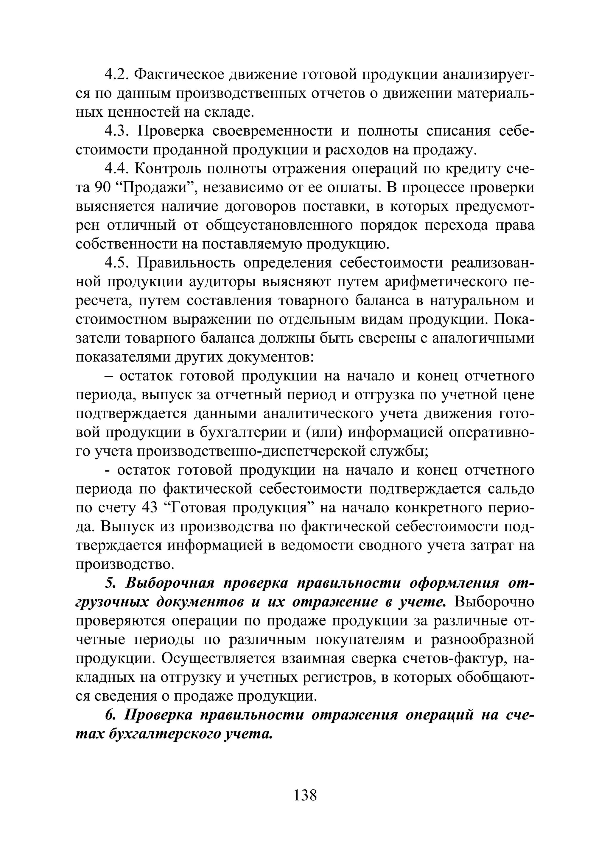 138
4.2. Фактическое движение готовой продукции анализирует-
ся по данным производственных отчетов о движении материаль-
ных ценностей на складе.
4.3. Проверка своевременности и полноты списания себе-
стоимости проданной продукции и расходов на продажу.
4.4. Контроль полноты отражения операций по кредиту сче-
та 90 “Продажи”, независимо от ее оплаты. В процессе проверки
выясняется наличие договоров поставки, в которых предусмот-
рен отличный от общеустановленного порядок перехода права
собственности на поставляемую продукцию.
4.5. Правильность определения себестоимости реализован-
ной продукции аудиторы выясняют путем арифметического пе-
ресчета, путем составления товарного баланса в натуральном и
стоимостном выражении по отдельным видам продукции. Пока-
затели товарного баланса должны быть сверены с аналогичными
показателями других документов:
– остаток готовой продукции на начало и конец отчетного
периода, выпуск за отчетный период и отгрузка по учетной цене
подтверждается данными аналитического учета движения гото-
вой продукции в бухгалтерии и (или) информацией оперативно-
го учета производственно-диспетчерской службы;
- остаток готовой продукции на начало и конец отчетного
периода по фактической себестоимости подтверждается сальдо
по счету 43 “Готовая продукция” на начало конкретного перио-
да. Выпуск из производства по фактической себестоимости под-
тверждается информацией в ведомости сводного учета затрат на
производство.
5. Выборочная проверка правильности оформления от-
грузочных документов и их отражение в учете. Выборочно
проверяются операции по продаже продукции за различные от-
четные периоды по различным покупателям и разнообразной
продукции. Осуществляется взаимная сверка счетов-фактур, на-
кладных на отгрузку и учетных регистров, в которых обобщают-
ся сведения о продаже продукции.
6. Проверка правильности отражения операций на сче-
тах бухгалтерского учета.
Copyright ОАО «ЦКБ «БИБКОМ» & ООО «Aгентство Kнига-Cервис»
 
