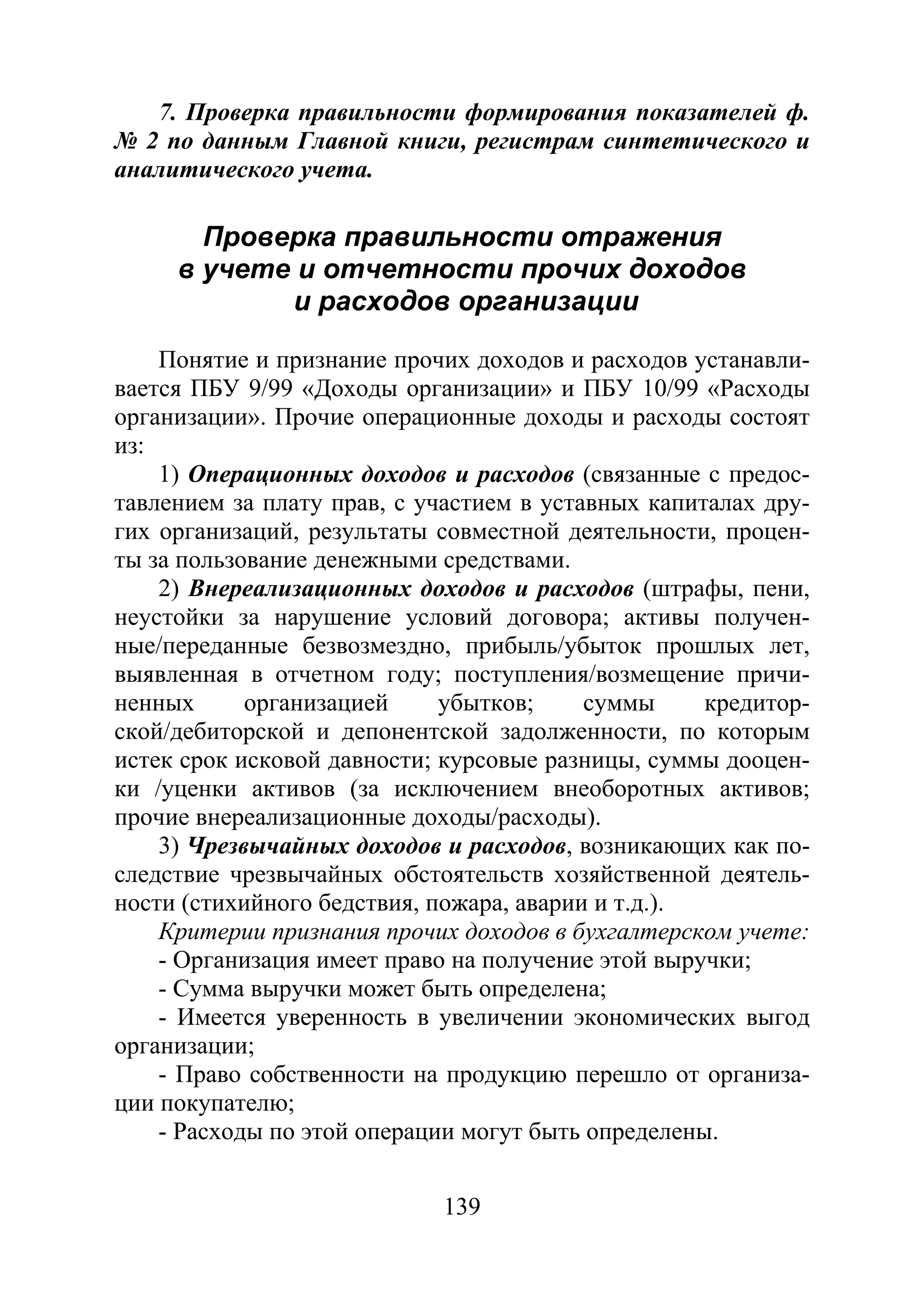 139
7. Проверка правильности формирования показателей ф.
№ 2 по данным Главной книги, регистрам синтетического и
аналитического учета.
Проверка правильности отражения
в учете и отчетности прочих доходов
и расходов организации
Понятие и признание прочих доходов и расходов устанавли-
вается ПБУ 9/99 «Доходы организации» и ПБУ 10/99 «Расходы
организации». Прочие операционные доходы и расходы состоят
из:
1) Операционных доходов и расходов (связанные с предос-
тавлением за плату прав, с участием в уставных капиталах дру-
гих организаций, результаты совместной деятельности, процен-
ты за пользование денежными средствами.
2) Внереализационных доходов и расходов (штрафы, пени,
неустойки за нарушение условий договора; активы получен-
ные/переданные безвозмездно, прибыль/убыток прошлых лет,
выявленная в отчетном году; поступления/возмещение причи-
ненных организацией убытков; суммы кредитор-
ской/дебиторской и депонентской задолженности, по которым
истек срок исковой давности; курсовые разницы, суммы дооцен-
ки /уценки активов (за исключением внеоборотных активов;
прочие внереализационные доходы/расходы).
3) Чрезвычайных доходов и расходов, возникающих как по-
следствие чрезвычайных обстоятельств хозяйственной деятель-
ности (стихийного бедствия, пожара, аварии и т.д.).
Критерии признания прочих доходов в бухгалтерском учете:
- Организация имеет право на получение этой выручки;
- Сумма выручки может быть определена;
- Имеется уверенность в увеличении экономических выгод
организации;
- Право собственности на продукцию перешло от организа-
ции покупателю;
- Расходы по этой операции могут быть определены.
Copyright ОАО «ЦКБ «БИБКОМ» & ООО «Aгентство Kнига-Cервис»
 
