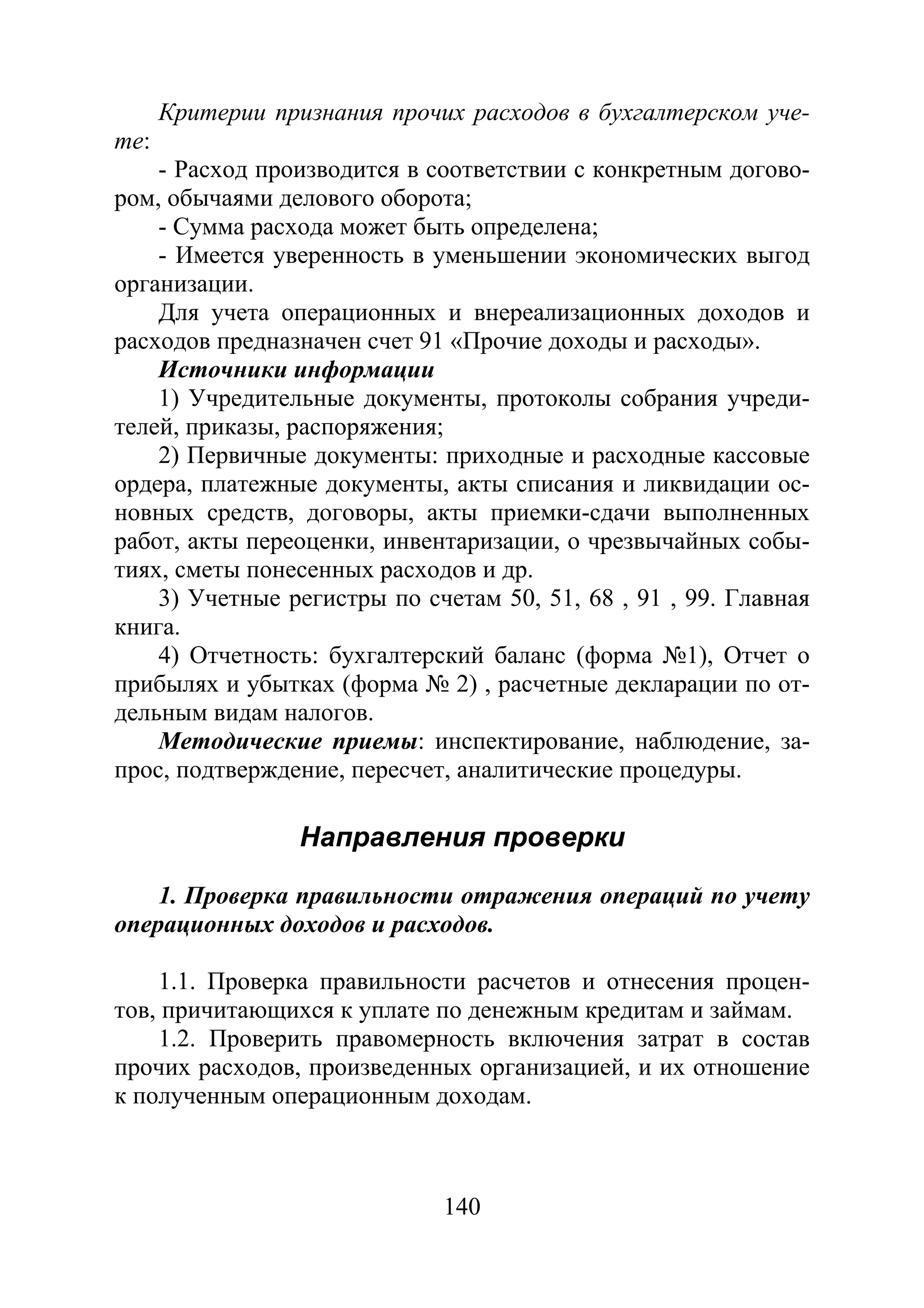 140
Критерии признания прочих расходов в бухгалтерском уче-
те:
- Расход производится в соответствии с конкретным догово-
ром, обычаями делового оборота;
- Сумма расхода может быть определена;
- Имеется уверенность в уменьшении экономических выгод
организации.
Для учета операционных и внереализационных доходов и
расходов предназначен счет 91 «Прочие доходы и расходы».
Источники информации
1) Учредительные документы, протоколы собрания учреди-
телей, приказы, распоряжения;
2) Первичные документы: приходные и расходные кассовые
ордера, платежные документы, акты списания и ликвидации ос-
новных средств, договоры, акты приемки-сдачи выполненных
работ, акты переоценки, инвентаризации, о чрезвычайных собы-
тиях, сметы понесенных расходов и др.
3) Учетные регистры по счетам 50, 51, 68 , 91 , 99. Главная
книга.
4) Отчетность: бухгалтерский баланс (форма №1), Отчет о
прибылях и убытках (форма № 2) , расчетные декларации по от-
дельным видам налогов.
Методические приемы: инспектирование, наблюдение, за-
прос, подтверждение, пересчет, аналитические процедуры.
Направления проверки
1. Проверка правильности отражения операций по учету
операционных доходов и расходов.
1.1. Проверка правильности расчетов и отнесения процен-
тов, причитающихся к уплате по денежным кредитам и займам.
1.2. Проверить правомерность включения затрат в состав
прочих расходов, произведенных организацией, и их отношение
к полученным операционным доходам.
Copyright ОАО «ЦКБ «БИБКОМ» & ООО «Aгентство Kнига-Cервис»
 