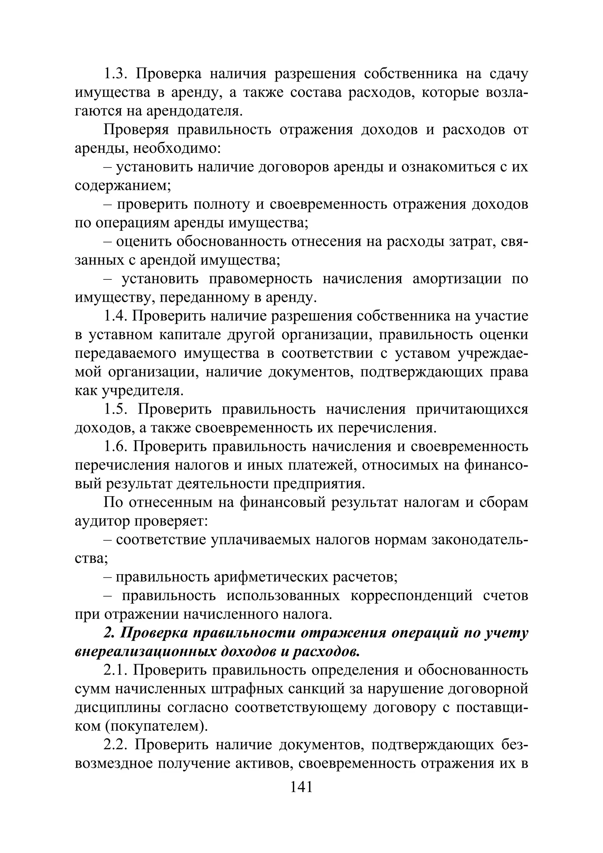 141
1.3. Проверка наличия разрешения собственника на сдачу
имущества в аренду, а также состава расходов, которые возла-
гаются на арендодателя.
Проверяя правильность отражения доходов и расходов от
аренды, необходимо:
– установить наличие договоров аренды и ознакомиться с их
содержанием;
– проверить полноту и своевременность отражения доходов
по операциям аренды имущества;
– оценить обоснованность отнесения на расходы затрат, свя-
занных с арендой имущества;
– установить правомерность начисления амортизации по
имуществу, переданному в аренду.
1.4. Проверить наличие разрешения собственника на участие
в уставном капитале другой организации, правильность оценки
передаваемого имущества в соответствии с уставом учреждае-
мой организации, наличие документов, подтверждающих права
как учредителя.
1.5. Проверить правильность начисления причитающихся
доходов, а также своевременность их перечисления.
1.6. Проверить правильность начисления и своевременность
перечисления налогов и иных платежей, относимых на финансо-
вый результат деятельности предприятия.
По отнесенным на финансовый результат налогам и сборам
аудитор проверяет:
– соответствие уплачиваемых налогов нормам законодатель-
ства;
– правильность арифметических расчетов;
– правильность использованных корреспонденций счетов
при отражении начисленного налога.
2. Проверка правильности отражения операций по учету
внереализационных доходов и расходов.
2.1. Проверить правильность определения и обоснованность
сумм начисленных штрафных санкций за нарушение договорной
дисциплины согласно соответствующему договору с поставщи-
ком (покупателем).
2.2. Проверить наличие документов, подтверждающих без-
возмездное получение активов, своевременность отражения их в
Copyright ОАО «ЦКБ «БИБКОМ» & ООО «Aгентство Kнига-Cервис»
 