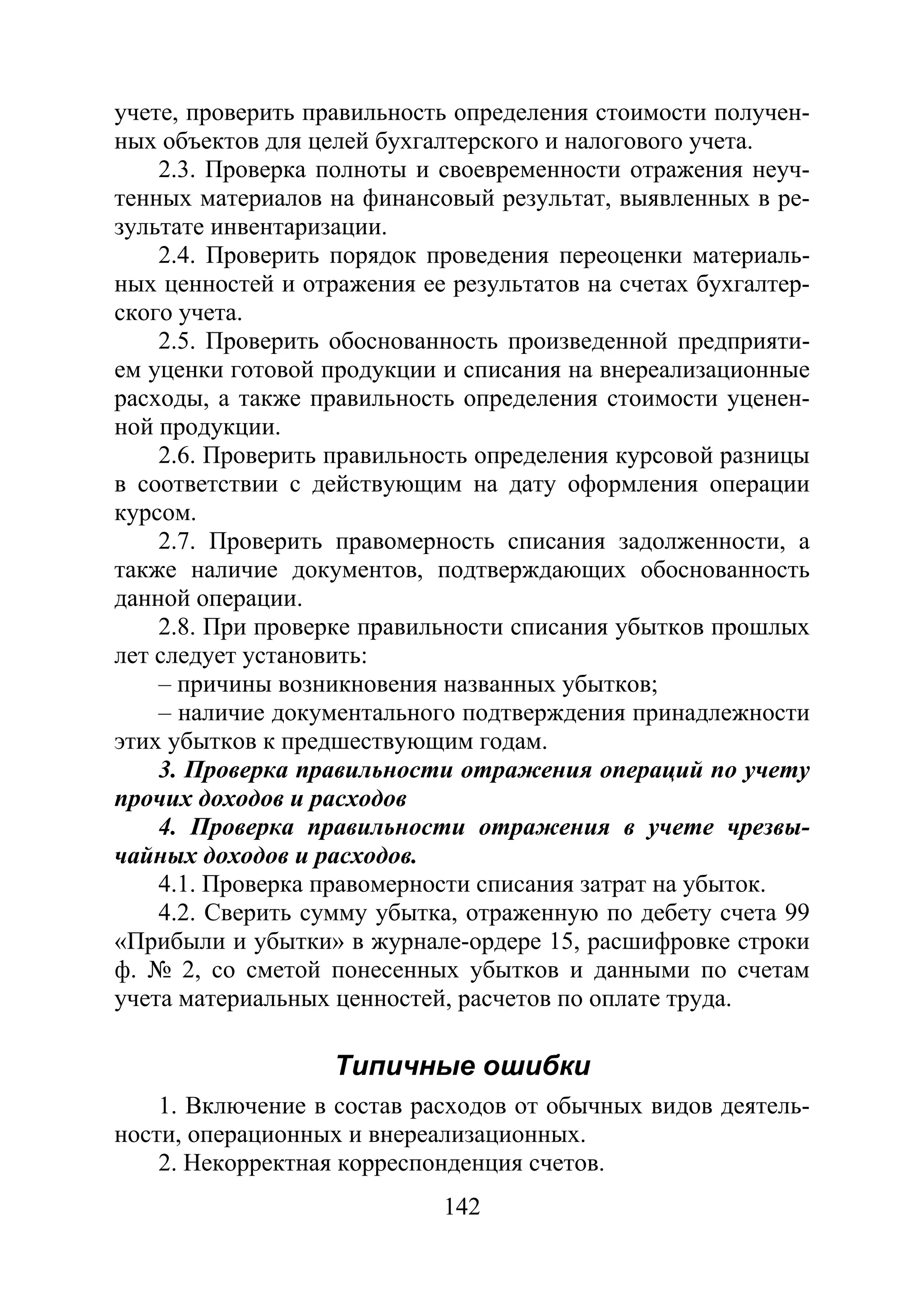 142
учете, проверить правильность определения стоимости получен-
ных объектов для целей бухгалтерского и налогового учета.
2.3. Проверка полноты и своевременности отражения неуч-
тенных материалов на финансовый результат, выявленных в ре-
зультате инвентаризации.
2.4. Проверить порядок проведения переоценки материаль-
ных ценностей и отражения ее результатов на счетах бухгалтер-
ского учета.
2.5. Проверить обоснованность произведенной предприяти-
ем уценки готовой продукции и списания на внереализационные
расходы, а также правильность определения стоимости уценен-
ной продукции.
2.6. Проверить правильность определения курсовой разницы
в соответствии с действующим на дату оформления операции
курсом.
2.7. Проверить правомерность списания задолженности, а
также наличие документов, подтверждающих обоснованность
данной операции.
2.8. При проверке правильности списания убытков прошлых
лет следует установить:
– причины возникновения названных убытков;
– наличие документального подтверждения принадлежности
этих убытков к предшествующим годам.
3. Проверка правильности отражения операций по учету
прочих доходов и расходов
4. Проверка правильности отражения в учете чрезвы-
чайных доходов и расходов.
4.1. Проверка правомерности списания затрат на убыток.
4.2. Сверить сумму убытка, отраженную по дебету счета 99
«Прибыли и убытки» в журнале-ордере 15, расшифровке строки
ф. № 2, со сметой понесенных убытков и данными по счетам
учета материальных ценностей, расчетов по оплате труда.
Типичные ошибки
1. Включение в состав расходов от обычных видов деятель-
ности, операционных и внереализационных.
2. Некорректная корреспонденция счетов.
Copyright ОАО «ЦКБ «БИБКОМ» & ООО «Aгентство Kнига-Cервис»
 
