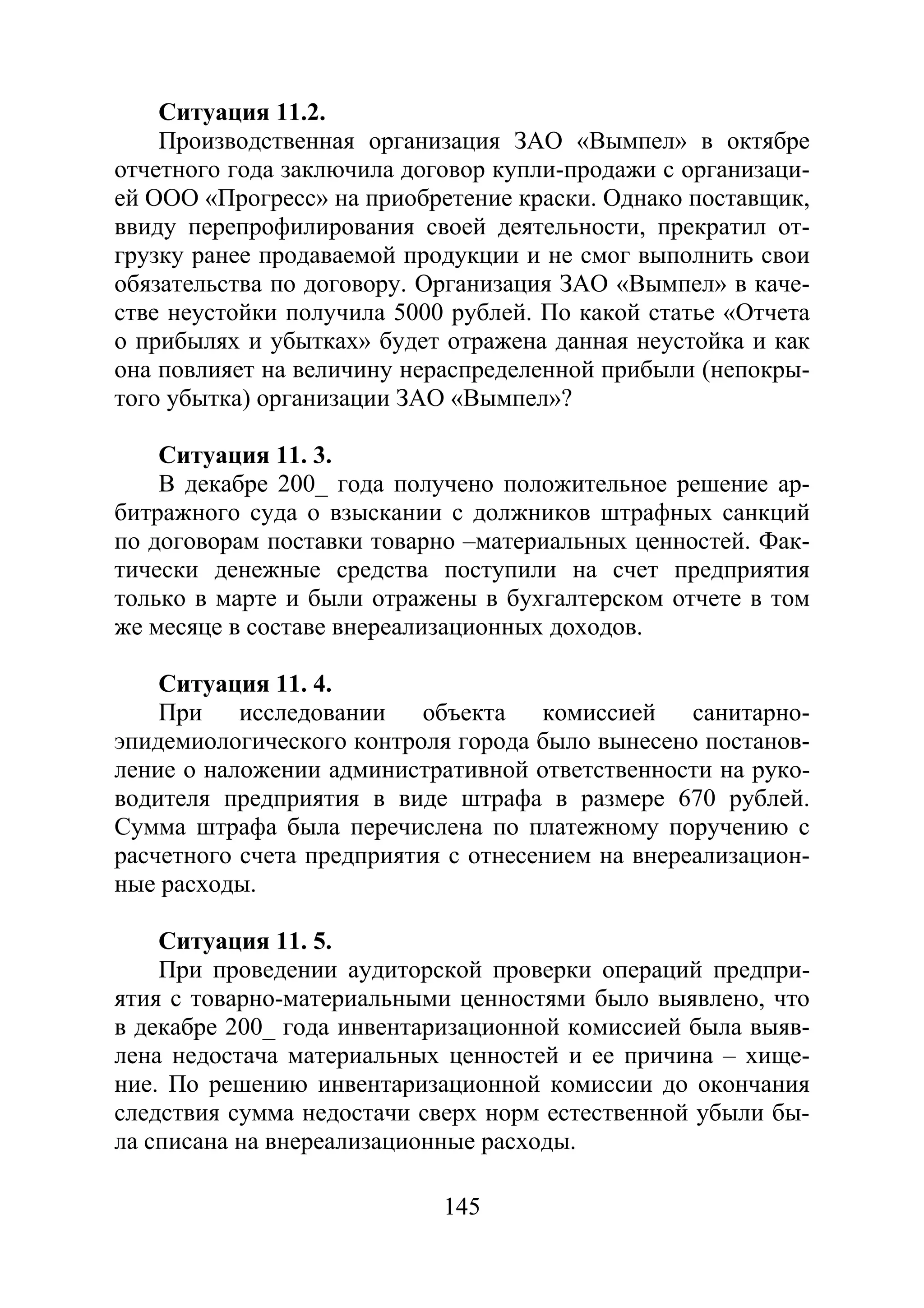 145
Ситуация 11.2.
Производственная организация ЗАО «Вымпел» в октябре
отчетного года заключила договор купли-продажи с организаци-
ей ООО «Прогресс» на приобретение краски. Однако поставщик,
ввиду перепрофилирования своей деятельности, прекратил от-
грузку ранее продаваемой продукции и не смог выполнить свои
обязательства по договору. Организация ЗАО «Вымпел» в каче-
стве неустойки получила 5000 рублей. По какой статье «Отчета
о прибылях и убытках» будет отражена данная неустойка и как
она повлияет на величину нераспределенной прибыли (непокры-
того убытка) организации ЗАО «Вымпел»?
Ситуация 11. 3.
В декабре 200_ года получено положительное решение ар-
битражного суда о взыскании с должников штрафных санкций
по договорам поставки товарно –материальных ценностей. Фак-
тически денежные средства поступили на счет предприятия
только в марте и были отражены в бухгалтерском отчете в том
же месяце в составе внереализационных доходов.
Ситуация 11. 4.
При исследовании объекта комиссией санитарно-
эпидемиологического контроля города было вынесено постанов-
ление о наложении административной ответственности на руко-
водителя предприятия в виде штрафа в размере 670 рублей.
Сумма штрафа была перечислена по платежному поручению с
расчетного счета предприятия с отнесением на внереализацион-
ные расходы.
Ситуация 11. 5.
При проведении аудиторской проверки операций предпри-
ятия с товарно-материальными ценностями было выявлено, что
в декабре 200_ года инвентаризационной комиссией была выяв-
лена недостача материальных ценностей и ее причина – хище-
ние. По решению инвентаризационной комиссии до окончания
следствия сумма недостачи сверх норм естественной убыли бы-
ла списана на внереализационные расходы.
Copyright ОАО «ЦКБ «БИБКОМ» & ООО «Aгентство Kнига-Cервис»
 