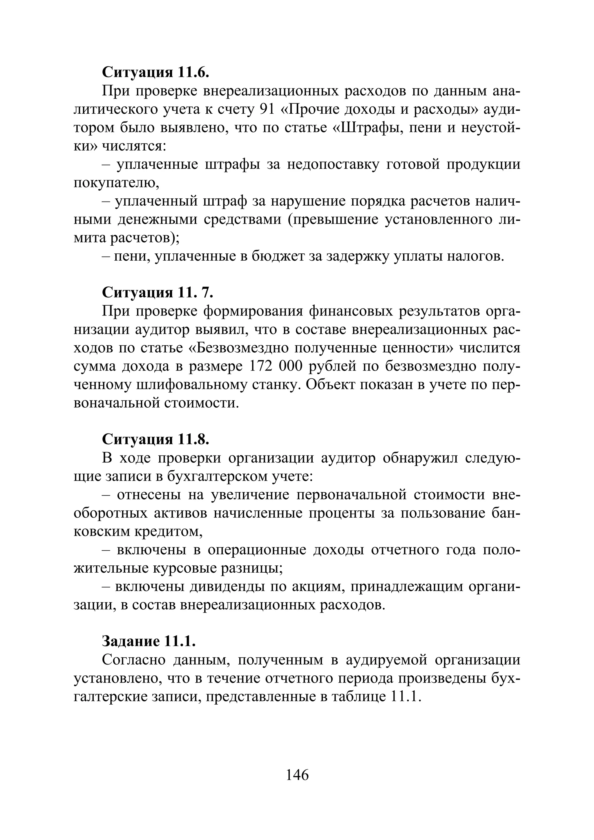 146
Ситуация 11.6.
При проверке внереализационных расходов по данным ана-
литического учета к счету 91 «Прочие доходы и расходы» ауди-
тором было выявлено, что по статье «Штрафы, пени и неустой-
ки» числятся:
– уплаченные штрафы за недопоставку готовой продукции
покупателю,
– уплаченный штраф за нарушение порядка расчетов налич-
ными денежными средствами (превышение установленного ли-
мита расчетов);
– пени, уплаченные в бюджет за задержку уплаты налогов.
Ситуация 11. 7.
При проверке формирования финансовых результатов орга-
низации аудитор выявил, что в составе внереализационных рас-
ходов по статье «Безвозмездно полученные ценности» числится
сумма дохода в размере 172 000 рублей по безвозмездно полу-
ченному шлифовальному станку. Объект показан в учете по пер-
воначальной стоимости.
Ситуация 11.8.
В ходе проверки организации аудитор обнаружил следую-
щие записи в бухгалтерском учете:
– отнесены на увеличение первоначальной стоимости вне-
оборотных активов начисленные проценты за пользование бан-
ковским кредитом,
– включены в операционные доходы отчетного года поло-
жительные курсовые разницы;
– включены дивиденды по акциям, принадлежащим органи-
зации, в состав внереализационных расходов.
Задание 11.1.
Согласно данным, полученным в аудируемой организации
установлено, что в течение отчетного периода произведены бух-
галтерские записи, представленные в таблице 11.1.
Copyright ОАО «ЦКБ «БИБКОМ» & ООО «Aгентство Kнига-Cервис»
 