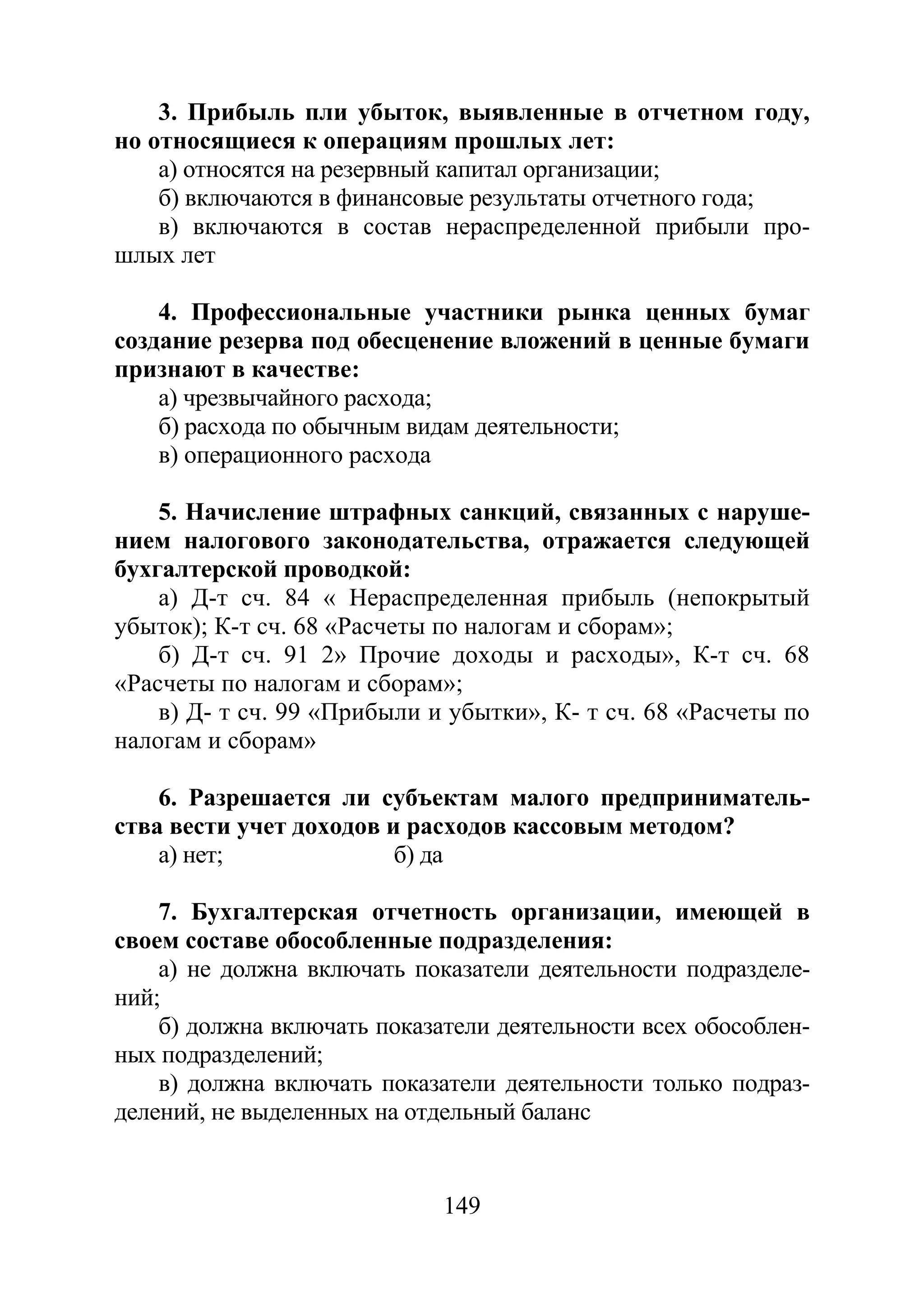149
3. Прибыль пли убыток, выявленные в отчетном году,
но относящиеся к операциям прошлых лет:
а) относятся на резервный капитал организации;
б) включаются в финансовые результаты отчетного года;
в) включаются в состав нераспределенной прибыли про-
шлых лет
4. Профессиональные участники рынка ценных бумаг
создание резерва под обесценение вложений в ценные бумаги
признают в качестве:
а) чрезвычайного расхода;
б) расхода по обычным видам деятельности;
в) операционного расхода
5. Начисление штрафных санкций, связанных с наруше-
нием налогового законодательства, отражается следующей
бухгалтерской проводкой:
а) Д-т сч. 84 « Нераспределенная прибыль (непокрытый
убыток); К-т сч. 68 «Расчеты по налогам и сборам»;
б) Д-т сч. 91 2» Прочие доходы и расходы», К-т сч. 68
«Расчеты по налогам и сборам»;
в) Д- т сч. 99 «Прибыли и убытки», К- т сч. 68 «Расчеты по
налогам и сборам»
6. Разрешается ли субъектам малого предприниматель-
ства вести учет доходов и расходов кассовым методом?
а) нет; б) да
7. Бухгалтерская отчетность организации, имеющей в
своем составе обособленные подразделения:
а) не должна включать показатели деятельности подразделе-
ний;
б) должна включать показатели деятельности всех обособлен-
ных подразделений;
в) должна включать показатели деятельности только подраз-
делений, не выделенных на отдельный баланс
Copyright ОАО «ЦКБ «БИБКОМ» & ООО «Aгентство Kнига-Cервис»
 