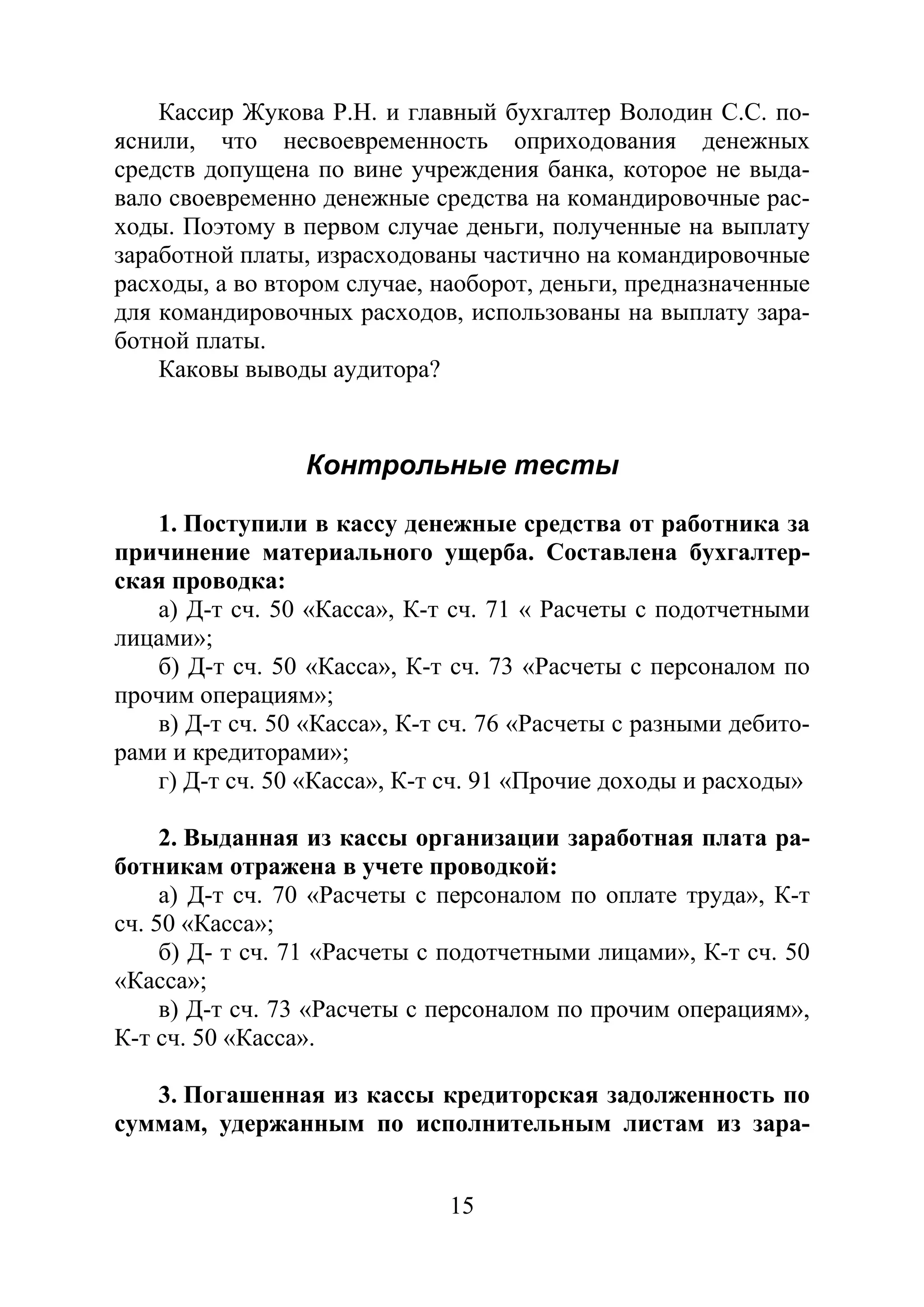 15
Кассир Жукова Р.Н. и главный бухгалтер Володин С.С. по-
яснили, что несвоевременность оприходования денежных
средств допущена по вине учреждения банка, которое не выда-
вало своевременно денежные средства на командировочные рас-
ходы. Поэтому в первом случае деньги, полученные на выплату
заработной платы, израсходованы частично на командировочные
расходы, а во втором случае, наоборот, деньги, предназначенные
для командировочных расходов, использованы на выплату зара-
ботной платы.
Каковы выводы аудитора?
Контрольные тесты
1. Поступили в кассу денежные средства от работника за
причинение материального ущерба. Составлена бухгалтер-
ская проводка:
а) Д-т сч. 50 «Касса», К-т сч. 71 « Расчеты с подотчетными
лицами»;
б) Д-т сч. 50 «Касса», К-т сч. 73 «Расчеты с персоналом по
прочим операциям»;
в) Д-т сч. 50 «Касса», К-т сч. 76 «Расчеты с разными дебито-
рами и кредиторами»;
г) Д-т сч. 50 «Касса», К-т сч. 91 «Прочие доходы и расходы»
2. Выданная из кассы организации заработная плата ра-
ботникам отражена в учете проводкой:
а) Д-т сч. 70 «Расчеты с персоналом по оплате труда», К-т
сч. 50 «Касса»;
б) Д- т сч. 71 «Расчеты с подотчетными лицами», К-т сч. 50
«Касса»;
в) Д-т сч. 73 «Расчеты с персоналом по прочим операциям»,
К-т сч. 50 «Касса».
3. Погашенная из кассы кредиторская задолженность по
суммам, удержанным по исполнительным листам из зара-
Copyright ОАО «ЦКБ «БИБКОМ» & ООО «Aгентство Kнига-Cервис»
 