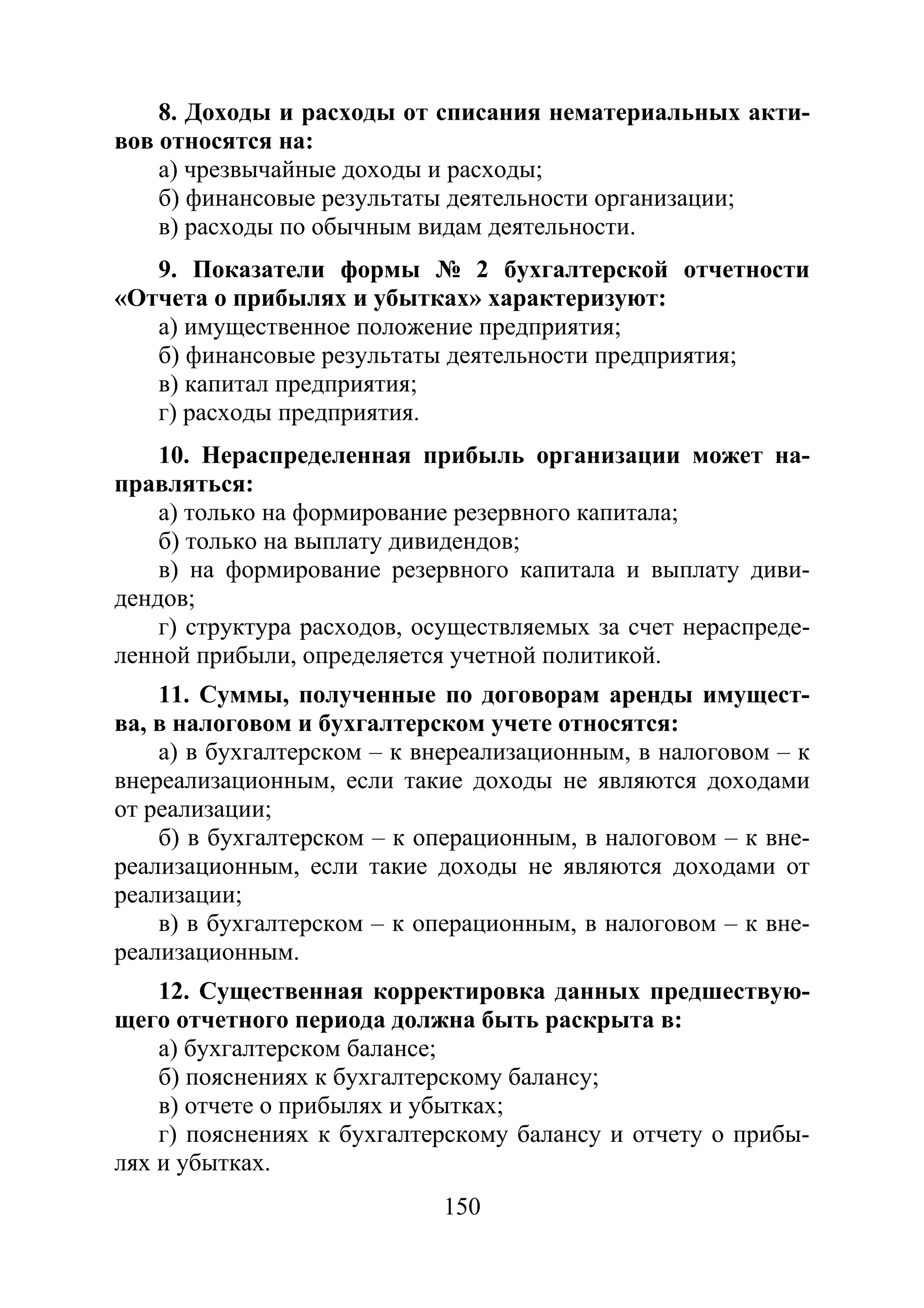 150
8. Доходы и расходы от списания нематериальных акти-
вов относятся на:
а) чрезвычайные доходы и расходы;
б) финансовые результаты деятельности организации;
в) расходы по обычным видам деятельности.
9. Показатели формы № 2 бухгалтерской отчетности
«Отчета о прибылях и убытках» характеризуют:
а) имущественное положение предприятия;
б) финансовые результаты деятельности предприятия;
в) капитал предприятия;
г) расходы предприятия.
10. Нераспределенная прибыль организации может на-
правляться:
а) только на формирование резервного капитала;
б) только на выплату дивидендов;
в) на формирование резервного капитала и выплату диви-
дендов;
г) структура расходов, осуществляемых за счет нераспреде-
ленной прибыли, определяется учетной политикой.
11. Суммы, полученные по договорам аренды имущест-
ва, в налоговом и бухгалтерском учете относятся:
а) в бухгалтерском – к внереализационным, в налоговом – к
внереализационным, если такие доходы не являются доходами
от реализации;
б) в бухгалтерском – к операционным, в налоговом – к вне-
реализационным, если такие доходы не являются доходами от
реализации;
в) в бухгалтерском – к операционным, в налоговом – к вне-
реализационным.
12. Существенная корректировка данных предшествую-
щего отчетного периода должна быть раскрыта в:
а) бухгалтерском балансе;
б) пояснениях к бухгалтерскому балансу;
в) отчете о прибылях и убытках;
г) пояснениях к бухгалтерскому балансу и отчету о прибы-
лях и убытках.
Copyright ОАО «ЦКБ «БИБКОМ» & ООО «Aгентство Kнига-Cервис»
 