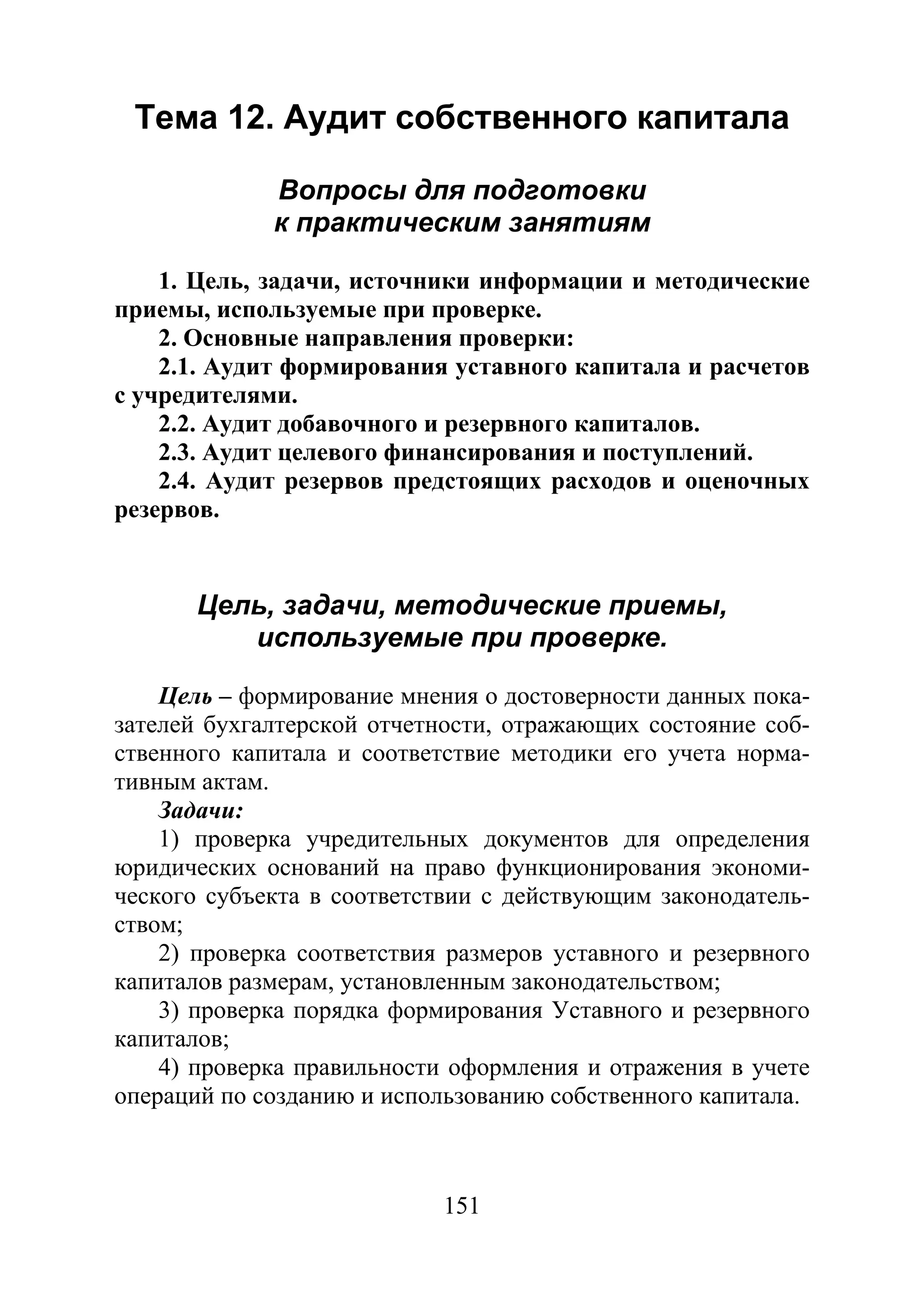 151
Тема 12. Аудит собственного капитала
Вопросы для подготовки
к практическим занятиям
1. Цель, задачи, источники информации и методические
приемы, используемые при проверке.
2. Основные направления проверки:
2.1. Аудит формирования уставного капитала и расчетов
с учредителями.
2.2. Аудит добавочного и резервного капиталов.
2.3. Аудит целевого финансирования и поступлений.
2.4. Аудит резервов предстоящих расходов и оценочных
резервов.
Цель, задачи, методические приемы,
используемые при проверке.
Цель – формирование мнения о достоверности данных пока-
зателей бухгалтерской отчетности, отражающих состояние соб-
ственного капитала и соответствие методики его учета норма-
тивным актам.
Задачи:
1) проверка учредительных документов для определения
юридических оснований на право функционирования экономи-
ческого субъекта в соответствии с действующим законодатель-
ством;
2) проверка соответствия размеров уставного и резервного
капиталов размерам, установленным законодательством;
3) проверка порядка формирования Уставного и резервного
капиталов;
4) проверка правильности оформления и отражения в учете
операций по созданию и использованию собственного капитала.
Copyright ОАО «ЦКБ «БИБКОМ» & ООО «Aгентство Kнига-Cервис»
 