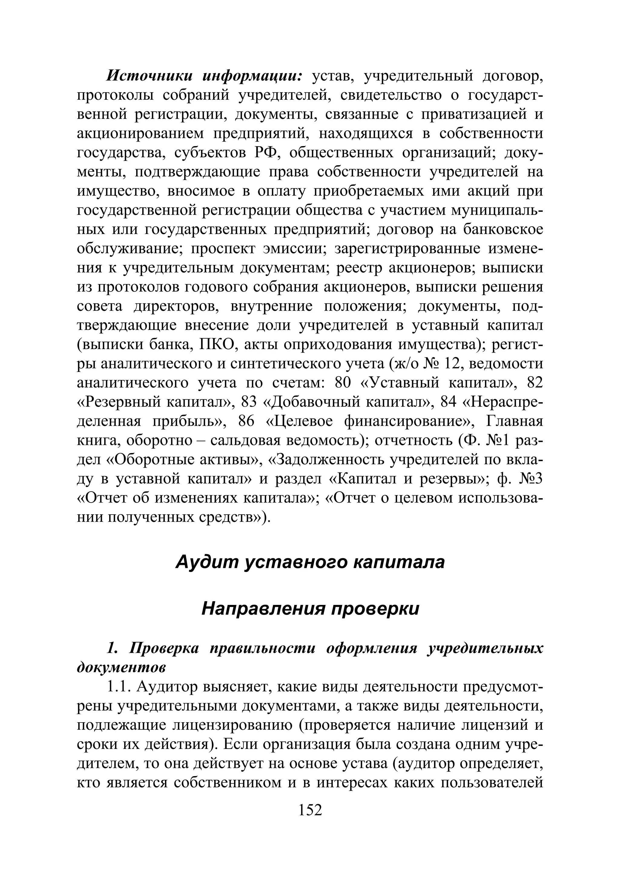 152
Источники информации: устав, учредительный договор,
протоколы собраний учредителей, свидетельство о государст-
венной регистрации, документы, связанные с приватизацией и
акционированием предприятий, находящихся в собственности
государства, субъектов РФ, общественных организаций; доку-
менты, подтверждающие права собственности учредителей на
имущество, вносимое в оплату приобретаемых ими акций при
государственной регистрации общества с участием муниципаль-
ных или государственных предприятий; договор на банковское
обслуживание; проспект эмиссии; зарегистрированные измене-
ния к учредительным документам; реестр акционеров; выписки
из протоколов годового собрания акционеров, выписки решения
совета директоров, внутренние положения; документы, под-
тверждающие внесение доли учредителей в уставный капитал
(выписки банка, ПКО, акты оприходования имущества); регист-
ры аналитического и синтетического учета (ж/о № 12, ведомости
аналитического учета по счетам: 80 «Уставный капитал», 82
«Резервный капитал», 83 «Добавочный капитал», 84 «Нераспре-
деленная прибыль», 86 «Целевое финансирование», Главная
книга, оборотно – сальдовая ведомость); отчетность (Ф. №1 раз-
дел «Оборотные активы», «Задолженность учредителей по вкла-
ду в уставной капитал» и раздел «Капитал и резервы»; ф. №3
«Отчет об изменениях капитала»; «Отчет о целевом использова-
нии полученных средств»).
Аудит уставного капитала
Направления проверки
1. Проверка правильности оформления учредительных
документов
1.1. Аудитор выясняет, какие виды деятельности предусмот-
рены учредительными документами, а также виды деятельности,
подлежащие лицензированию (проверяется наличие лицензий и
сроки их действия). Если организация была создана одним учре-
дителем, то она действует на основе устава (аудитор определяет,
кто является собственником и в интересах каких пользователей
Copyright ОАО «ЦКБ «БИБКОМ» & ООО «Aгентство Kнига-Cервис»
 