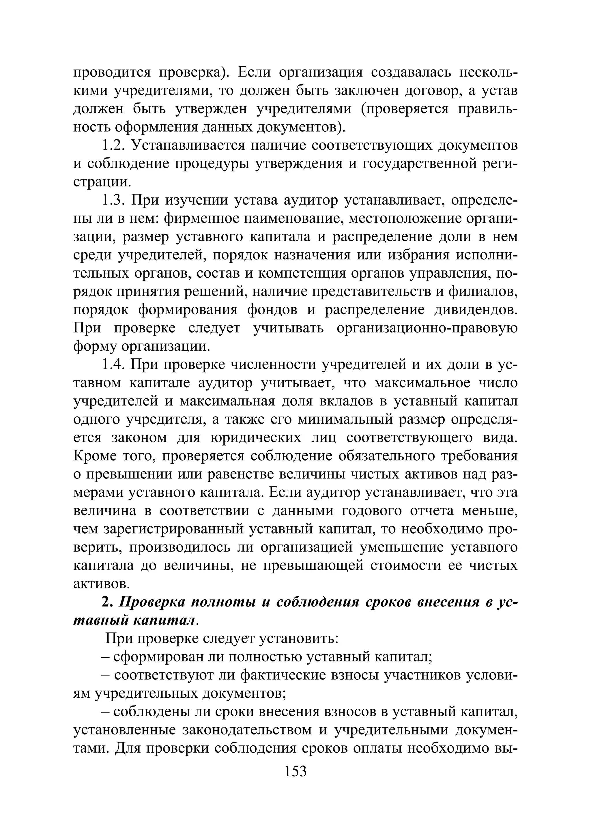 153
проводится проверка). Если организация создавалась несколь-
кими учредителями, то должен быть заключен договор, а устав
должен быть утвержден учредителями (проверяется правиль-
ность оформления данных документов).
1.2. Устанавливается наличие соответствующих документов
и соблюдение процедуры утверждения и государственной реги-
страции.
1.3. При изучении устава аудитор устанавливает, определе-
ны ли в нем: фирменное наименование, местоположение органи-
зации, размер уставного капитала и распределение доли в нем
среди учредителей, порядок назначения или избрания исполни-
тельных органов, состав и компетенция органов управления, по-
рядок принятия решений, наличие представительств и филиалов,
порядок формирования фондов и распределение дивидендов.
При проверке следует учитывать организационно-правовую
форму организации.
1.4. При проверке численности учредителей и их доли в ус-
тавном капитале аудитор учитывает, что максимальное число
учредителей и максимальная доля вкладов в уставный капитал
одного учредителя, а также его минимальный размер определя-
ется законом для юридических лиц соответствующего вида.
Кроме того, проверяется соблюдение обязательного требования
о превышении или равенстве величины чистых активов над раз-
мерами уставного капитала. Если аудитор устанавливает, что эта
величина в соответствии с данными годового отчета меньше,
чем зарегистрированный уставный капитал, то необходимо про-
верить, производилось ли организацией уменьшение уставного
капитала до величины, не превышающей стоимости ее чистых
активов.
2. Проверка полноты и соблюдения сроков внесения в ус-
тавный капитал.
При проверке следует установить:
– сформирован ли полностью уставный капитал;
– соответствуют ли фактические взносы участников услови-
ям учредительных документов;
– соблюдены ли сроки внесения взносов в уставный капитал,
установленные законодательством и учредительными докумен-
тами. Для проверки соблюдения сроков оплаты необходимо вы-
Copyright ОАО «ЦКБ «БИБКОМ» & ООО «Aгентство Kнига-Cервис»
 